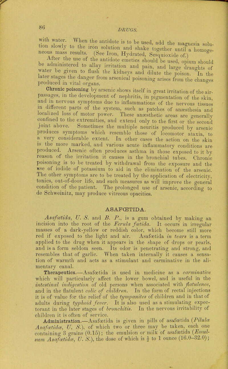 DRUGS. With water. When the antidote is to be used, add the magnesia solu- tion slowly to the iron solution and shake together untif a homoge- neous mass results (See Iron, Hydrated, Sesquioxide of.) ^ After the use of the antidote emetics should be used, opium should be administered to allay irritation and pain, and large draughts of water be given to flush the kidneys and dilute the poison. In the later stages the danger from arsenical poisoning arises from the changes produced m vital organs. ^ Chronic poisoning by arsenic shows itself in great irritation of the air- passages, in the development of nephritis, in pigmentation of the skin and in nervous symptoms due to inflammations of the nervous tissues m different pax'ts of the system, such as patches of anaesthesia and localized loss of motor power. These anaesthetic areas are generally confined to the extremities, and extend only to the first or the second joint above. Sometimes the multiple neuritis produced by arsenic produces symptoms which resemble those of locomotor ataxia, to a very considerable extent. In other cases the action on the skin is the more marked, and various acute inflammatory conditions are produced. Arsenic often produces asthma in those exposed to it by reason of the irritation it causes in the bronchial tubes. Chronic poisoning is to be treated by withdrawal from the exposure and the Hse of iodide of potassium to aid in the elimination of the arsenic. The other symptoms are to be treated by the application of electricity, tonics, out-of-door life, and such measures as will improve the general condition of the patient. The prolonged use of arsenic, according to de Schweinitz, may produce vitreous opacities. ASAPCETIDA. Asafoetida, U. S. and B. P., is a gum obtained by making an incision into the root of the Ferula foetida. It occurs in irregular masses of a dark-yellow or reddish color, which become still more red if exposed to the light and air. Asafoetida in tears is a term applied to the drug when it appears in the shape of drops or pearls, and is a form seldom seen. Its odor is penetrating and strong, and resembles that of garlic. When taken internally it causes a sensa- tion of warmth and acts as a stimulant and carminative in the ali- mentary canal. Therapeutics.—Asafoetida is used in medicine as a carminative which will particularly affect the lower bowel, and is useful in the intestinal indigestion of old persons when associated with flatulence, and in the flatulent colic of childrm. In the form of rectal injections it is of value for the relief of the tympanites of children and in that of adults during typlwid fever. It is also used as a stimulating expec- torant in the later stages of bronchitis. In the nervous irritability of children it is often of service. Administration.—Asafoetida is given in pills of asafoetida (Filulce Asafoetida;, U, *S'.), of which two or three may be taken, each one containing 3 grains (0.15); the emulsion or milk of asafoetida {Emul- 8um Asafoetida;, U. &\), the dose of which is ^ to 1 ounce (16.0-32.0);