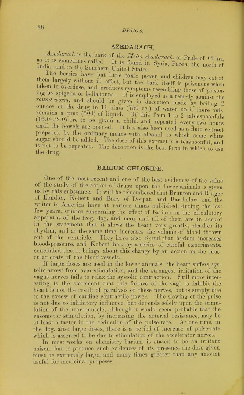 DRUGS. AZBDARACH. Azedarach is the bark of the Melia Azcdarach, or Pride of China taken m oveidose, and produces symptoms resembling those of noison- mg by spigeha or belladonna. It is employed as a remedy a'ains the round-worm and should be given in decoction made by boilL 2 ounces of the drag in 11 pints (750 cc.) of water until there only nTri9 m^'^' f^?^ ^i^^^- , ^''^ ^ t« 2 tablespoonfuli (15 0-32.0) are to be given a child, and repeated every two hours until the bowels are opened. It has also been used as a fluid extract prepared by the ordinary means with alcohol, to which some white sugar should be added. The dose of this extract is a teaspoonful, and is not to be repeated. The decoction is the best form in which to use the drug. BARIUM CHLORIDE. One of the most recent and one of the best evidences of the value of the study of the action of drugs upon the lower animals is given us by this substance. It will be remembered that Brunton and Ringer of London, Kobert and Bary of Dorpat, and Bartholow and the writer in Amei-ica have at various times published, during the last few years, studies concerning the effect of barium on the cTrculatory apparatus of the frog, dog, and man, and all of them are in accord in the statement that it sIoavs the heart very greatly, steadies its rhythm, and at the same time increases the volume of 'blood thrown out of the ventricle. They have also found that barium increases blood-pressure, and Kobert has, by a series of careful experiments, concluded that it brings about this change by an action on the mus- cular coats of the blood-vessels. If large doses are used in the lower animals, the heart suffers sys- tolic arrest from over-stimulation, and the strongest irritation of the vagus nerves fails to relax the systolic contraction. Still more inter- esting is the statement that this failure of the vagi to inhibit the heart is not the result of paralysis of these nerves, but is simply due to the excess of cardiac contractile power. The slowing of the pulse is not due to inhibitory influence, but depends solely upon the stimu- lation of the heart-muscle, although it would seem probable that the vasomotor stimulation, by increasing the arterial resistance, may be at least a factor in the reduction of the pulse-rate. At one time, in the dog, after large doses, there is a period of increase of pulse-rate which is asserted to be due to stimulation of the accelerator nerves. In most works on chemistry barium is stated to be an irritant poison, but to produce such evidences of its presence the dose given must be extremely large, and many times greater than any amount useful for medicinal purposes.