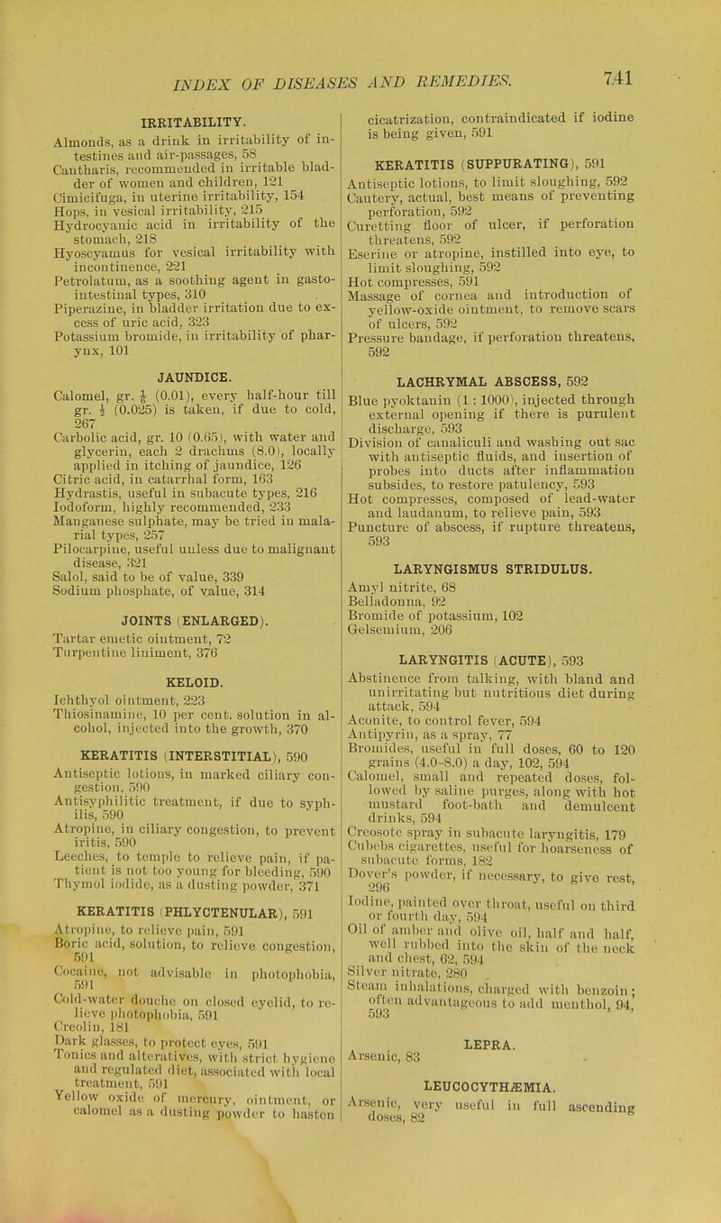 IRRITABILITY. Almonds, as a drink in irritability of in- testines and air-passages, 58 Cautliaris, recommended in irritable blad- der of women and children, 121 Cimicifuga, in uterine irritability, 154 Hops, in vesical irritability, 215 Hydrocyanic acid in irritability of the stomach, 218 Hyoscyamus for vesical irritability with incontinence, 221 Petrolatum, as a soothing agent in gasto- intestinal types, 310 Piperasiine, in bladder irritation due to ex- cess of uric acid, 323 Potassium bromide, in irritability of phar- ynx, 101 JAUNDICE. Calomel, gr. ^ (0.01), every half-hour till gr. i (0.025) is taken, if due to cold, 267 Carbolic acid, gr. 10 (0.65), with water and glycerin, each 2 drachms (8.0), locally applied in itching of jaundice, 126 Citric acid, in catarrhal form, 163 Hydrastis, useful in subacute types, 216 Iodoform, highly recommended, 233 Manganese sulphate, may be tried in mala- rial types, 257 Pilocarpine, useful unless due to malignant disease, .321 Salol, said to be of value, 339 Sodium phosphate, of value, 314 JOINTS (ENLARGED). Tartar emetic ointment, 72 Turpentine liniment, 376 KELOID. Ichthyol ointment, 223 Thiosinamiiic, 10 per cent, solution in al- cohol, injected into the growth, 370 KERATITIS (INTERSTITIAL), 590 Antiseptic lotions, in marked ciliary con- gestion, .500 Antisyphilitic treatment, if due to syph- ilis, 590 Atropine, in ciliary congestion, to prevent iritis, 590 Leeches, to temple to relieve pain, if pa- tient is not too young for bleeding, .590 Thymol iodide, as a dusting powder, 371 KERATITIS (PHLYCTENULAR), ,591 Atropine, to rt'liove pain, 591 Boric acid, solution, to relieve congestion, 591 Cocaine, not advisable in photophobia, 591 Cold-water douche on closed eyelid, to re- lieve photophobia, 591 Creolin, 181 Dark glasses, to protect eyes, 591 Tonics and alteratives, with strict hygiene and regulated diet, associated wit'h local treatment, 591 Yellow oxide of mercury, ointment, or calomel as a dustiug powder to hasten cicatrization, contraindicated if iodine is being given, 591 KERATITIS (SUPPURATING), 591 Antiseptic lotions, to limit sloughing, 592 Cautery, actual, best means of preventing perforation, 592 Curetting floor of ulcer, if perforation threatens, 592 Eserine or atropine, instilled into eye, to limit sloughing, 592 Hot compresses, 591 Massage of cornea and introduction of yellow-oxide ointment, to remove scars of ulcers, 592 Pressure bandage, if perforation threatens, 592 LACHRYMAL ABSCESS, 592 Blue pyoktaniu (1: 1000), injected through external opening if there is purulent discharge, .593 Division of canaliculi and washing out sac with antiseptic fluids, and insertion of probes into ducts after inflammation subsides, to restore patulency, 593 Hot compresses, composed of lead-water and laudanum, to relieve pain, 593 Puncture of abscess, if rupture threatens, 593 LARYNGISMUS STRIDULUS. Amyl nitrite, 68 Belladonna, 92 Bromide of potassium, 102 Gelsemium, 206 LARYNGITIS (ACUTE), 593 Abstinence from talking, with bland and unirrltating but nutritious diet during attack, 594 Aconite, to control fever, 594 Antipyvin, as a spray, 77 Bromides, useful in full doses, 60 to 120 grains (4.0-8.0) a day, 102, 594 Calomel, small and repeated doses, fol- lowed by saline purges, along with hot mustard foot-bath and demulcent drinks, 594 Creosote spray in subacute laryngitis, 179 Cubel)s cigarettes, useful for hoarseness of subacute forms, 182 Dover's powder, if necessary, to give rest, 296 Iodine, painted over throat, useful on third or fourth day, 594 Oil of aml)er aiid olive oil, half and half, well rubbed into the skin of the neck and chest, 62, .594 Silver nitrate, 280 Steam inhalations, charged with benzoin; olten advantageous to add menthol, 94, 593 Arsenic, 83 LEPRA. LEUCOCYTH.flEMIA. Arsenic, very useful in full ascending doses, 82