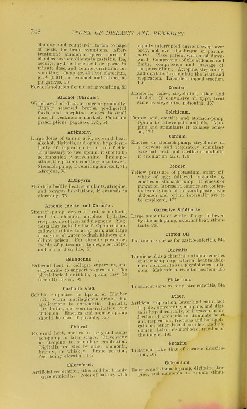 clammy, and couiitiT-irritatiou to uape of neck, for brain symptoms. After- treatment, ammonia, spices, spirit of Mindererus; emollients in gastritis. Ico, aconite, hydrochloric acid, or ipecac in minute dose, and connter-irritatiou for vomiting. Jalap, gr. 40 (2.(j), elaterium, gr. \ (0.011), or calomel and salines, as purgatives, 53 Fowler's solution for morning vomiting, 83 Alcoliol (Chronic. Withdrawal of drug, at once or gradually. Highly seasoned broths, predigested foods, and morphine or coca, in small dose, if weakness is marked. Capsicum prescriptions (pages 55, 122], 54 Antimony. Large doses of tannic acid, external heat, alcohol, digitalis, and opium liypoderra- ically, if respiration is not too feeble. If necessary to use opium, it should be accompanied by stryclmine. Prone po- sition, the patient vomiting into towels. Stomach-pump, if vomiting is absent, 71; Atropine, 93 Antipyrin. Maintain bodily heat, stimulants, atropine, and oxygen inhalations, if cyanosis is alarming, 75 Arsenic (Acute and Chronic). Stomach pump, external heat, stimulants, and tlie chemical antidote, hydrated sesquioxide of iron and magnesia. Mag- nesia also useful by itself Opium should follow antidote, to allay pain, also large draughts of water to flush kidneys and dilute poisou. For chronic poisoning, iodide of potassium, tonics, electricity, and out-of-door life, 85 I Belladonna. External heat if collapse supervene, and strychnine to support respiration. The physiological antidote, opium, may be carefully given, 93 Carbolic Acid. Soluble sulphates, as Epsom or Glauber salts, warm mucilaginous drinks, hot applications to extremities, digitalis, strychnine, and counter-irritation over abdomen. Emetics and stomach-pump should be used if possible, 125 Chloral. External heat, emetics in early and stom- ach-pump in later stages. Strychnine or atropine to stimulate respiration. Digitalis, preceded l)y eUier, ammonia, brandy, or whiskey. Prone position, feet being elevated, 135 Chloroform. Artificial resi>iration, ether and hot brandy hypodermically. Poles of battery witii rapidly interrupted current swept over body, not over diaphragm or phrenic nerve. Place patient with head down- ward. Compression of the abdomen and limbs; compression and massage of the prtecordium. Atropine, stryclmine, and digitalis to stimulate the heart and respiration. Laborde's lingual traction, 146 Cocaine. Ammonia, coffee, strychnine, ether and alcohol. If convulsive in type, treat same as strychnine poisoning, 167 Colchicum. Tannic acid, emetics, and stomach-pump. Opium to relieve pain, and oils. Atro- pine and stimulants if collapse comes on, 172 Conium. Emetics or stomach-pump, strychnine as a nervous and respiratory stimulant, external heat and cardiac stimulants, if circulation fails, 176 Copper. Yellow prussiate of potassium, sweet oil, white of egg; followed instantly by emetics or stomach-pump. If emesis or purgation is present, emetics are contra- indicated; instead, mustard plaster over abdomen and opium internally are to be employed, 177 Corrosive Sublimate. Large amounts of white of egg, followed by stomach-pump, external heat, stimu- lants, 265 Croton Oil. Treatment same as for gastro-enteritis, 544 Digitalis. Tannic acid as a chemical antidote, emetics or stomach-pump, external heat to abdo- men and aconite as a physiological anti- dote. Maintain horizontal position, 186 Elaterium. Treatment same as for gastro-enteritis, .544 Ether. Artificial respiration, lowering head if face is pale; strychnine, atropine, and digi- talis hypodermically, or intravenous in- jection of ammonia to stimulate heart and respiration ; frictions and hot appli- cations; ether dashed on chest and ab- domen ; Laborde's method of traction of the tongue, 195 Eucaine. Treatment like tliat of cocaine intoxica- tion, 167 Gelsemium. Emetics and stonuich-pump, digitalis, atro- pine, and ammonia as cardiac stimu-