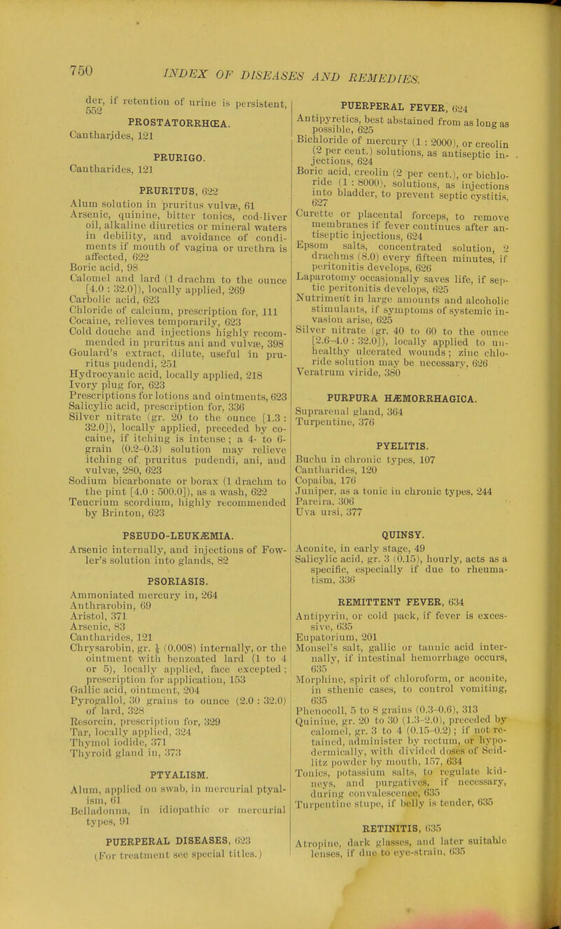 der, if retention of urine is persistent, 552 PROSTATORRHCEA. Cantharjdes, 121 PRURIGO. Cantharides, 121 PRURITUS, 022 Alum solution in pruritus vulvffi, fil Arsenic, quinine, bitter tonics, cod-liver oil, alkaline diuretics or mineral waters in debility, and avoidance of condi- ments if mouth of vagina or urethra is affected, 622 Boric acid, 98 Cal omel and lard (1 drachm to the ounce [4.0 : .•32.0]), locally applied, 269 Carbolic acid, 62.3 Chloride of calcium, prescription for. 111 Cocaine, relieves temporarily, 623 Cold douche and injections highly recom- mended in pruritus ani and vulvae, 398 Goulard's extract, tlilute, useful in pru- ritus pudendi, 251 Hydrocyanic acid, locally applied, 218 Ivory plug for, 623 Prescriptions for lotions and ointments, 623 Salicylic acid, prescription for, 336 Silver uitrate (gr. 20 to the ounce [1.3 : 32.0]), locally applied, preceded by co- caine, if itching is intense; a 4- to 6- grain (0.2-0.3) solution may relieve itching of, pruritus pudendi, ani, and vulvas, 280, 623 Sodium bicarbonate or borax (1 drachm to the pint [4.0 : 500.0]), as a wash, 622 Teucrium scordium, highly recommended by Brinton, 623 PSEUDO-LEUKEMIA. Arsenic internally, and injections of Fow- ler's solution into glands, 82 PSORIASIS. Ammoniated mercury in, 264 Anthrarobin, 69 Aristol, 371 Arsenic, 83 Cantharides, 121 Chrysarobin, gr. \ (0.008) internally, or the ointment with benzoated lard (1 to 4 or 5), locally applied, face excepted; prescription for application, 153 Gallic acid, ointment, 204 Pyrogallol, 30 grains to ounce (2.0 : 32.0) of lard, 328 Resorcin, prescrijjtion for, 329 Tar, locally applied, 324 Thymol iodide, 371 Thyroid gland in, 373 PTYALISM. Alum, applied on swab, in mercurial ptyal- isni, 61 Belladonna, in idiopathic or mercurial types, 91 PUERPERAL DISEASES, 623 (For treatment see s))ecial titles.) PUERPERAL FEVER, 624 Antipyretics, best abstained from as lone as possible, 625 ^ Bichloride of mercury (l : 2000), or creolin (2 per cent.) solutions, as antiseptic in- jectmns, 624 Boric acid, creolin (2 per cent.), or bichlo- ride (1 : 8000), solutions, as injections into bladder, to prevent septic cystitis 627 Curette or placental forceps, to remove membranes if fever continues after an- tiseptic injections, 624 Epsom salts, concentrated solution, drachms (8.0) every fifteen minutes, if peritonitis develops, 626 Laparotomy occasionally saves life, if .seji- tic peritonitis develops, 625 Nutriment in large aiuounts and alcoholic stimulants, if symptoms of systemic in- vasion arise, 625 Silver nitrate (gr. 40 to 60 to the ounce [2.6-4.0:32.0]), locally applied to un- healthy ulcerated wounds ; zinc chlo- ride solution may be necessary, 626 Veratrum viride, 380 PURPURA H/EMORRHAGICA. Suprarenal gland, 364 Turpentine, 376 PYELITIS. Buchu in chronic types, 107 Cantharides, 120 Copaiba, 176 Juniper, as a tonic iu chronic types, 244 Pareira. 306 Uva ursi, 377 QUINSY. Aconite, in early stage, 49 Salicylic acid, gr. 3 (0.15), hourly, acts as a specific, especially if due to rheuma- tism, 336 REMITTENT FEVER, 6.34 Antipyrin, or cold pack, if fever is exces- sive, 635 Eupatorium, 201 Monsel's salt, gallic or tannic acid inter- nally, if intestinal hemorrhage occui-s, 635 ' Morphine, spirit of chloroform, or aconite, in sthenic cases, to control vomiting, 635 Phcnocoll, 5 to 8 grains (0.3-0.6), 313 Quinine, gr. 20 to 30 (]..3-2.0), preceded by calomel, gr. 3 to 4 (0.15-0.2); if not re- tained, administer by rectum, or hypo- derniically, with divided doses of Seid- litz powder by mouth, 1.57, 634 Tonics, potassium salts, to regulate kid- neys, and purgatives, if necessary, during convalescence, 635 Turpentine stupe, if belly is tender, 635 RETINITIS, 0.35 Atropine, dark glasses, and later suitable lenses, if due to eye-strain, 635