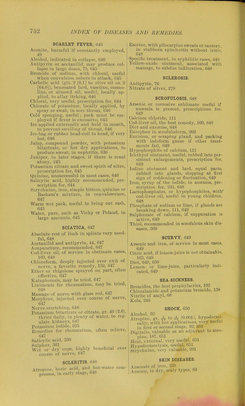 SCARLET FEVER, 643 Aconite, harmful if constantly employed, 49 Alcohol, indicated in collapse, 646 Antipyrin or acetanilid, may produce col- lapse iu large doses, 75, 645 Bromide of sodium, with chloral, useful when convulsion ushers iu attacli, 645 Carbolic acid (gtt. 2 [0.1] to olive oil oz. 2 [64.0J), beuzoated lard, vaseline, cosmo- line, or almond oil, useful, locally ap- plied, to allay itching, 64G Chloral, very useful, prescription for, 644 Chlorate of potassium, locally applied, by spray or swab, in sore throat, 616 Cold sponging, useful; pack must be em- ployed if fever is excessive, 645 Ice applied externally and licld iu mouth, to prevent swelling of throat, 646 Ice-bag or rubber head-coil to head, if vejy hot, 646 Jalap, compound powder, with potassium bitartrate, or hot dry applications, to produce sweat, iu nephritis, 636 Juniper, iu later stages, if there is renal atony, 245 Potassium citrate and sweet spirit of nitre, prescription for, 645 Quinine, unsuccessful iu most cases, 646 Salicylic acid, highly recomraeuded, pre- scription for, 644 Strychnine, iron, simple bitters, quinine or Basham's mixture, in convalescence, 647 Warm wet pack, useful to bring out rash, 645 Water, pure, such as Vichy or Poland, in large amounts, 645 SCIATICA, 647 Absolute rest of limb in splints very need- ful, 648 Acetanilid and antipyrin, 44, 647 Acupuncture, recommeuded, 647 Cod-liver oil, of service in obstinate cases, 169, 648 Chloroform, deeply injected over exit of nerve, a favorite remedy, 152, 647 Ether or rhigolene sprayed on part, often effective, 647 Kataphoresis, may be tried, 647 Liniments for rheumatism, may be tried, ()48 Massage of nerve with glass rod, 647 Morphine, injected over course of nerve, 647 Nerve-stretching, 648 Potassium bitartrate or citrate, gr. 40 (2.6), thrice daily, in plenty of water, to reg- ulate kidneys, 647 Potassium iodide, 225 Eeraedies for rheumatism, often relieve, 647 Salicylic acid, 336 Sulphur, 361 Wet or dry cups, lughly beneficial ovci course of nerve, 647 SCLERITIS, 648 Atropine, boric acid, and hot-water com- presses, iu early stage, 04b Eserine, with pilocarpine sweats or cautery, in stubborn episcleritis without iritis, 648 Specific treatment, iu syphilitic cases, 648 Yellow-oxide ointment, associated with massage, to subdue infiltration, 648 SCLEROSIS. Antipyrin, 76 Nitrate of silver, 279 SCROFULOSIS, 648 Arsenic or corrosive sublimate useful if ausemia is present, prescriptions for, 649 Calcium chloride. 111 Cod-liver oil, the best remedy, 169, 648 Diet and exercise, 648 Europhen in scrofuloderm, 202 Excision, or scraping gland, and packing with iodoform gauze if other treat- ments fail, 649 Hypophosphite of calcium. 111 Ichthyol ointment, useful, rubbed into per- sistent enlargements, prescription for, 649 Iodine ointment and lard, equal parts, rubbed into glands, stopping at first sign of reddening or fluctuation, 649 Iron, syrup of the iodide, in ansemia, pre- scription for, 241, 648 Lactophosphates, or hypophosphites, with' cod-liver oil, useful in young children, 648 Phosphate of sodium or lime, if glands are breaking down. 111, 649 Sulphurate of calcium, if suppuration is active, 649 Thiol, recommended in scrofulous skin dis- eases, 369 SCURVY, 649 Arsenic and iron, of service in most cases, 649 Citric acid, if lemon-juice is not obtainable, 163, 649 Diet, 649, 650 Lemon- or lime-juice, particularly indi- cated, 649 SEA-SICKNESS. Bromides, the best prophylactics, 102 Chloralamide and potassium bromide, 138 Nitrite of amyl, 68 Kola, 246 SHOCK, 650 Alcohol, 52 . , . ■ Atropine, gr. A to (0-001), hypodermi- cally, with hot applications, very useful iu first or second stage. 92, 651 Digitalis, valuable as an adjuvant to atro- pine, 187, 651 Heat, external, very useful^ 651 Hypoduruioclysis, u.scful, 651 Strychnine, very valuable, 291 SKIN DISEASES. Arsenate of iron, 238 Arsenic, in dry, scaly types, 83