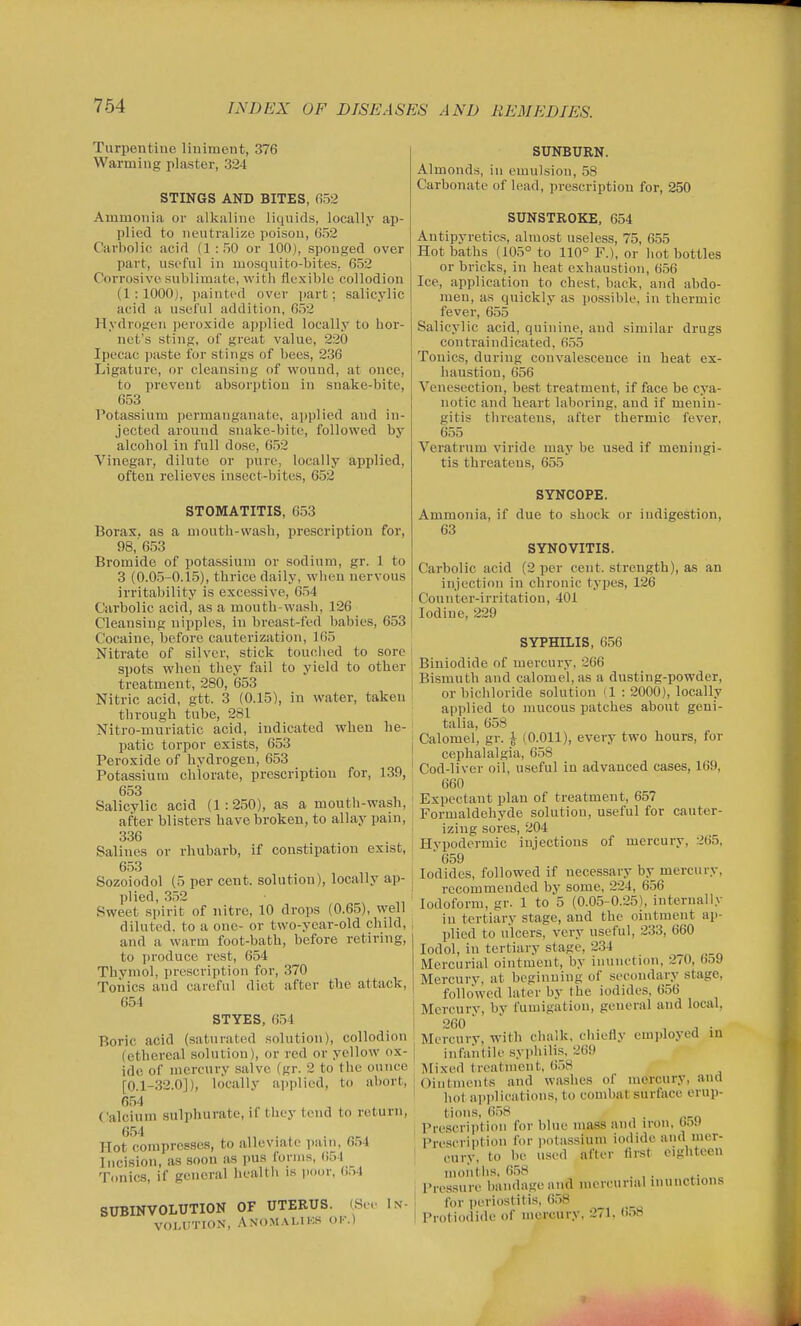 Turpentine liniment, 376 Warming plaster, 324 STINGS AND BITES, 652 Ammonia or alkaline liquids, locally ap- plied to neutralize poison, 652 Carbolic acid (1 : 50 or 100), sponged over part, useful in mosquito-bites. 652 Corrosive sublimate, with flexible collodion (1:1000), painted over ])art; salicylic acid a useful addition, 652 Hydrogen jjeroside applied locally to hor- net's sting, of great value, 220 Ipecac paste for stings of bees, 236 Ligature, or cleansing of wound, at once, to prevent absorption in snake-bite, 653 Potassium permanganate, ai)plied and in- jected around snake-bite, followed by alcohol in full dose, 652 Vinegar, dilute or pure, locally applied, often relieves insect-bites, 652 STOMATITIS, 653 Borax, as a mouth-wash, prescription for, 98,'653 Bromide of potassium or sodium, gr. 1 to 3 (0.05-0.15), thrice daily, when nervous irritability is excessive, 654 Carbolic acid, as a mouth-wash, 126 Cleansing nipples. In breast-fed babies, 653 Cocaine, before cauterization, 165 Nitrate of silver, stick touched to sore spots when they fail to yield to other treatment, 280, 653 Nitric acid, gtt. 3 (0.15), in water, taken through tube, 281 Nitro-muriatic acid, indicated when he- patic torpor exists, 653 Peroxide of hydrogen, 653 Potassium chlorate, prescription for, 139, 653 Salicylic acid (1:250), as a mouth-wash, after blisters have broken, to allay pain, 336 Salines or rhubarb, if constipation exist, 653 Sozoiodol (5 per cent, solution), locally ap- plied, 352 ^ „ Sweet spirit of nitre, 10 drops (0.65), well diluted, to a one- or two-year-old child, and a warm foot-bath, before retiring, to i)roducc rest, 654 Thymol, prescription for, 370 Tonics and careful diet after the attack, 654 STYES, 654 Boric acid (saturated solution), collodion (ethereal solution), or red or yellow ox- ide of mercury salve (gr. 2 to the ounce [0.1-32.0]), locally applied, to abort, 654 Calcium sulphurate, if they tend to return, 654 Hot compresses, to alleviate pain, 654 Incision, as soon as pus forms, 654 Tonics, if general health is iioor, ()54 SUBINVOLUTION OF UTERUS. (See iN- VOUITIOiN, ANO.MALIKS OK.) SUNBURN. Almonds, in emulsion, 58 Carbonate of lead, prescription for, 250 SUNSTROKE, 654 Antipyretics, almost useless, 75, 655 Hot baths (105° to 110° F.), or hot bottles or bricks, in heat exhaustion, (j56 Ice, application to chest, back, and abdo- men, as quickly as possible, in tliermic fever, 655 Salicylic acid, quinine, and similar drugs contraindicated, 655 Tonics, during convalescence in heat ex- haustion, 656 Venesection, best treatment, if face be cya- notic and heart laboring, and if menin- gitis threatens, after thermic fever. 655 Veratrum viride may be used if meningi- tis threatens, 655 SYNCOPE. Ammonia, if due to shock or indigestion, 63 SYNOVITIS. Carbolic acid (2 per cent, strength), as an injection in chronic types, 126 Counter-irritation, 401 Iodine, 229 SYPHILIS, 656 Biniodide of mercury, 266 Bismuth and calomel, as a dusting-powder, or bichloride solution (1 : 2000), locally applied to mucous patches about geni- talia, 658 Calomel, gr. j (0.011), every two hours, for cephalalgia, 658 Cod-liver oil, useful in advanced cases, 169, 660 Expectant plan of treatment, 657 Formaldehyde solution, useful for cauter- izing sores, 204 Hypodermic injections of mercury, 265. ■ 659 Iodides, followed if necessary by mercury, recommended by some, 224, 656 Iodoform, gr. 1 to 5 (0.05-0.25), internally in tertiary stage, and the ointment ap- plied to ulcers, very useful, 233, 660 lodol, in tertiary stage, 234 Mercurial ointment, by inunction, 2/0, 659 Mercury, at beginning of secondary stage, followed later by the iodides, 656 Mercurv, by fumigation, general and local, 260 ■  , J . Mercury, with chalk, chiefly employed in I infaiitile syphilis, 269 ■ Mixed treatment. 6.58 i Ointments and washes of mercury, and ' hot aiiplicatioiis, to combat surface erup- tions. 658 , Prescription for blue mass and iron. 059 Prescription for potassium iodide and mer- cury, to be used after first eighteen months, 658 Pressure bandage and mercurial inunctions I for iieriostitis, 6.58 I Protiodide of mercury. 271, 658