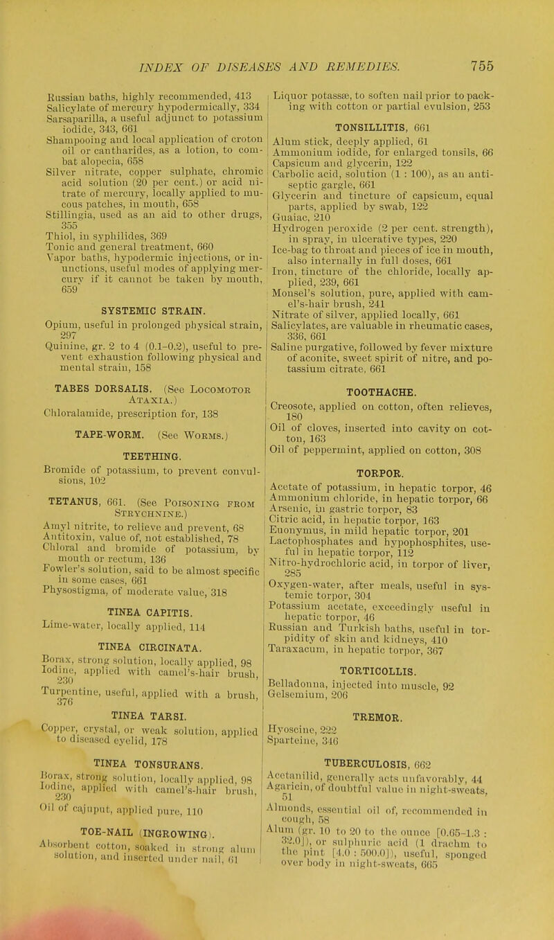 Kussiau baths, highly recommended, 413 Salicylate of mercury hypodermically, 334 Sarsaparilla, a useful adjunct to potassium iodide, 343, C61 Shampooing and local application of croton oil or cantharides, as a lotion, to com- bat alopecia, 658 Silver nitrate, copper sulphate, chromic acid solution (20 per cent.) or acid ni- trate of mercury, locally applied to mu- cous patches, in moutli, 658 Stillingia, used as an aid to other drugs, 355 Thiol, in syphilides, 369 Tonic and general treatment, 660 Vapor baths, liypodermic injections, or iu- unctions, useful modes of applying mer- cury if it cannot he taken bv mouth, 659' SYSTEMIC STRAIN. Opium, useful in prolonged physical strain, 297 Quinine, gr. 2 to 4 (0.1-0.2), useful to pre- vent exhaustion following physical and mental strain, 158 TABES DORSALIS. (See Locomotor Ataxia.) Cliloralamide, prescription for, 138 TAPE-WORM. (See Worms.) TEETHING. Bromide of potassium, to prevent convul- sions, 102 TETANUS, 661. (See Poisoning from Strychnine.) Amyl nitrite, to relieve and prevent, 68 Antitoxin, value of, not established, 78 Chloral and bromide of potassium, by mouth or rectum, 136 Fowler's solution, said to be almost specific in some cases, 661 Physostigma, of moderate value,'318 TINEA CAPITIS. Lime-water, locally applied, 114 TINEA CIRCINATA. Borax, strong solution, locally applied, 98 030' ^P^'''^'^ '^^^ camel's-hair brush, Turpentine, useful, applied with a brush, 3/6 TINEA TARSI. Copper, crystal, or weak solution, applied to diseased eyelid, 178 TINEA TONSURANS. Borax, strong solution, locally applied, 98 2.30' '^^''^''^ camors-hair brush. Oil of cajuput, applied iiure, 110 TOE-NAIL (INGROWING). Absorbent cotton, soaked in strong alum solution, and inserted under nail, 61 I Liquor potassfe, to soften nail prior to pack- ing with cotton or partial evulsion, 253 TONSILLITIS, 661 Alum stick, deeply applied, 61 Ammonium iodide, for enlarged tonsils, 66 ! Capsicum and glycerin, 122 ' Carbolic acid, solution (1 : 100), as an anti- ' septic gargle, 661 Glycerin and tincture of capsicum, equal i parts, applied by swab, 122 Guaiac, 210 Hydrogen peroxide (2 per cent, strength), in spray, iu ulcerative types, 220 Ice-bag to throat and pieces of ice in mouth, also internally in full doses, 661 Iron, tincture of the chloride, locally ap- plied, 239, 661 Monsel's solution, pure, applied with cam- el's-hair brush, 241 Nitrate of silver, applied locally, 661 I Salicylates, are valuable in rheumatic cases, 336, 661 Saline purgative, followed by fever mixture of aconite, sweet spirit of nitre, and po- tassium citrate, 661 TOOTHACHE. Creosote, applied on cotton, often relieves, 180 Oil of cloves, inserted into cavity on cot- ton, 163 Oil of peppermint, applied on cotton, 308 i TORPOR. Acetate of potassium, in hepatic torpor, 46 Ammonium chloride, in hepatic torpor, 66 Arsenic, in gastric torpor, 83 j Citric acid, in hepatic torpor, 163 I Euonymus, iu mild hepatic torpor, 201 Lactophosphates and hypophosphites, use- ' ful in hepatic torpor, 112 Nitro-hydrochloric acid, iu torpor of liver. 285 ' y , Oxygen-water, after meals, useful in sys- temic torpor, 304 Potassium acetate, exceedingly useful iu hepatic torpor, 46 Russian and Turkish baths, useful in tor- pidity of skin and kidneys, 410 Taraxacum, in hepatic torpor, 367 TORTICOLLIS. Belladonna, injected into muscle, 92 Gelsemium, 206 Hyoscinc, 222 Sparteine, 346 TREMOR. TUBERCULOSIS, 662 Acctanilid, generally acts unfavorably, 44 Agaricm, of doubtful value in night-sweats 51 Almonds, essential oil of, recommended in cough, 58 Alum (gr. 10 to 20 to the ounce [0.65-1.3 : .32.0J), or sulphuric acid (1 drachm to the pint [4.0 : .500.0J), useful, sponged over body in night-sweats, 665
