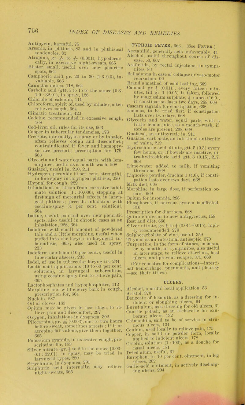 Antipyrin, harmful, 75 Arsenic, iu phthisis, 83, and in phthisical tendencies, 82 Atropine, gr. to (0.001), hypodermi- cally, in excessive night-sweats, G65 Blister, small, useful over new pleuritic spots, 664 Camphoric acid, gr. 20 to 30 (1.3-2.0j, in- valuable, 666 Cannabis iudica, 118, C64 Carbolic acid (gtt. 5 to l.j to the ounce [0.3- 1.0 : 32.0]), iu spray, 126 Chloride of calcium, ill Chloroform, spirit of, used by inhaler, often relieves cough, 664 Climatic treatment, 422 Codeine, recommended in excessive cough, 168 Cod-liver oil, rules for its use, 663 Copper in tubercular tendencies, 178 Creosote, internally, in spray or by inhaler, often relieves cough and discomfort; coutraindicated if fever and heemopty- sis are present; prescription for, 179, 663 Glycerin and water'equal parts, with lem- on-juice, useful as a mouth-wash, 208 Guaiacol, useful in, 210, 211 Hydrogen, peroxide (2 per cent, strength), in fine spray in laryngeal phthisis, 220 Hypnal for cough, 222 Inhalations of steam from corrosive subli- mate solution (1 : 10,000), stopping at first sign of raercur'ial effects, in laryn- geal phthisis; precede inhalation with cocaine-sprav (4 per cent, solution), 664 Iodine, useful, painted over new pleuritic spots, also useful in chronic cases as an inhalation, 228, 664 Iodoform with small amount of powdered talc and a little morphine, useful when pulfed into the larynx in laryngeal tu- berculosis, 665; also used iu spray, 233 Iodoform emulsion (10 per cent.), useful in tubercular abscess, 233 lodol, of use in tubercular laryngitis, 234 Lactic acid applications (10 to 60 per cent. solution), in laryngeal tuberculosis, using cocaine-spray first to relieve pain, 665 Lactophosiihates and hyi)ophosphites, 112 Morphine and wild-cherry bark in cough, prescription for, GG'l Nuclein, 2x7 Oil of cloves, 163 Ojiium, may be given in last stage, to re- lieve pain and discomfort, 207 Oxygen, inhalations in dyspnoea, 302 Pilocarpine, gr. (0.003), one to two hours before sweat, sometimes arrests ; if it or atrojnne fails alone, give them together, 665 Potassium cyanide, in excessive cough,pre- 8crii)tion for, 183 Silver nitrate (gr. J to 2 to the ounce [0.03- 0.1 : 32.0]), iu spray, may be tried in larvngcal types, 280 Strychnine, in dyspn(pa, 2i)l Sulphuric acid, internally, may relieve uight-sweats, 665 1 TYPHOID FEVER, 666. (See Fevee.) ! Acetauilid, generally acts unfavorably, 44 1 Alcohol, useful throughout course of dis- ease, 53, 667 Asafcetida. by rectal injections, iu tympa- nites, 86 Belladonna in case of collapse or vaso-motor relaxation, 92 Brand's method of cold bathing, 669 Calomel, gr. ^ (0.011), every fifteen min- utes, till gr. 1 (0.05) is taken, followed by magnesium sulphate, J ounce (16.0), if constipation lasts two days, 268, 668 j Cascara sagrada for constipation, 668 i Enemas, to be tried first, if constipation lasts over two days, 668 Glycerin and water, equal parts, with a little lemon-juice, as a mouth-wash, if soi-des are present, 208, 668 Guaiacol, an antipyretic in, 211 Guaiacol carbonate, an intestinal antiseptic of value, 212 Hydrochloric acid, dilute, gtt. 5 (0.3) every few hours, or, if bowels are inactive, ni- tro-hydrochloric acid, gtt. 3 (0.15), 217, 668 Lime-water added to milk, if vomiting threatens, 668 Liquorice powder, drachm 1 (4.0), if consti- pation lasts over two days, 668 Milk diet, 668 Morphine in large dose, if perforation oc- curs, 669 Opium for insomnia, 296 Phosphorus, if nervous svstem is affected, 316 Prescription for diarrhoea, 668 Quinine inferior to new antipyretics, 158 Eest and diet, 666 Silver nitrate, gr. ^ to i (0.011-0.015), high- ly recommended, 279 j Sulphocarbolate of zinc, useful, 359 1 Thymol as an intestinal antiseptic, 370 1 Turpentine, in the form of stupes, enemata, \ or by mouth, in tympanites, also useful 1 in later stage, to relieve diarrhoea, heal ; ulcers, and prevent relapse, 375, 669 i (For remedies for complications—intesti- [ nal hemorrhage, pneumonia, and pleurisy —see their titles.) ULCERS. Alcohol, a useful local application, 53 Aristol, 370 Benzoate of bismuth, as a dressing for in- dolent or sloughing ulcers, 94 Burnt alum, as a dressing for old ulcers, 61 Caustic potash, as an eseharotic for exu- berant ulcers, 132 Chimaphila, said to be of service in stru- mous ulcers, 134 Conium, u.sed locally to relieve pain, 175 Copper, in solid or powder form, locally applied to indolent ulcers, 178 Creolin, solution (1: 100), as a douche for nasal ulcers, 181 Dried alum, useful. 01 Europhen, in 10 per cent, ointment, in leg ulcens, 20:2 . , ^. , Gallic-acid ointment, iu actively discharg- ing ulcers, 204