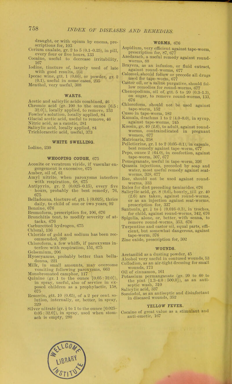 draught, or with opium by euema, pre- scriptious for, 103 Cerium oxalate, gr. 2 to 5 (0.1-0.25), iu pill, every four or five hours, 133 Cocaine, useful to decrease irritability, 167 Iodine, tincture of, largely used of late with good results, 231 Ipecac wine, gtt. 1 (0.05), or powder, gr. 2 (0.1), useful iu some cases, 235 Meuthol, very useful, 308 WARTS. Acetic and salicylic acids combined, 46 Chromic acid (gr. 100 to the ounce [6.5: 32.0]), locally applied, to remove, 153 Fowler's solution, locally applied, 84 Glacial acetic acid, useful to remove, 46 Nitric acid, as a caustic, 281 Salicylic acid, locally applied, 84 Trichloracetic acid, useful, 373 WHITE SWELLING. Iodine, 230 WHOOPING COUGH, 675 Aconite or veratrum viride, if vascular en- gorgement is excessive, 675 Amber, oil of, 61 Amyl nitrite, when paroxysms interfere with respiration, 68, 675 Antipyriu, gr. 2 (0.025-0.15), every five hours, probably the best remedy, 76, 675 Belladouna, tincture of, gtt. i (0.025), thrice daily, to child of one or two years; 92 Benzine, 676 Bromoform, prescription for, 106, 676 Bronchitis tent, to modify severity of at- tacks, 676 Carburetted hydrogen, 675 Chloral, 136 Chloride of gold and sodium has been rec- ommended, 209 Chloroform, a few whiflB, if paroxysms in- terfere with respiration, 151, 675 Gelsemium, 206 Hyoscyamus, probably better than bella- donna, 221 Milk, in small amounts, may overcome vomiting following paroxysms, 663 Monobromated camphor, 117 Quinine (gr. 1 to the ounce [0.05: 32.0]), in spray, useful, also of service in ex- posed children as a prophylactic, 158, 675 Kesorcin, gtt. 10 (0.65), of a 2 per cent, so- lution, internally, or, better, in spray, 329 Silver nitrate (gr. i to 1 to the ounce [0.025- 0.05: 32.0]), in spray, used when stom- ach is empty, 280 WORMS, 676 Aspidium, very efficient against tape-worm prescription for, 87, 677 ' Azedarach, a useful remedy against round- worms, 88 Brayera, as an infusion, or fluid extract, against round-worms, 677 Calomel, should follow or precede all.drugs used for tape-worm, 677 Castor oil, or a saline purgative, should fol- low remedies for round-worms, 677 Cheuopodium, oil of, gtt. 5 to 20 (0.3-1.3), on sugar, to remove round-worms, 133, 676 ' Chloroform, should not be used against tape-worm, 152 Cusso iu tape-worm, 182 Kamala, drachms 1 to 2 (4.0-8.0), iu syrup, against tape-worms, 245 Koosin, gr. 40 (2.6), to adult, against round- worms, coutraiudicated iu pregnant women, 677 Matricaria, 258 Pelletierine, gr. 1 to 2 (0.05-0.1), in capsule, best remedy against tape-worm, 677 Pepo, ouuce 2 (64.0), in coufection, against tape-worm, 307, 677 Pomegranate, useful in tape-worm, 326 Quassia injections, preceded by soap and water, most useful remedy against seat- worms, 328, 677 Eue, should not be used against round- worms, 333 Eules for diet preceding tseniacides, 676 Salicylic acid, gr. 8 (0.6), hourlyj_till gr. 40 (2.6) are taken, against round-worms, or as an iujection against seat-worms, prescription for, 337 Santonin, gr. i to 4 (0.016-0.3), iu troches, for child, against ronud-worms, 342, 676 Spigelia, alone, or, better, with senna, to remove round-worms, 353, 676 Turpentine and castor oil, equal parts, effi- cient, but somewhat dangerous, against tape-worm, 376 Zinc oxide, prescription for, 302 WOUNDS. Acetanilid as a dusting powder, 45 Alcohol very useful in contused wounds, 53 Collodion, as an air-tight dressing for small wounds, 173 Oil of cinnamon, 161 Potassium permanganate (gr. 20 to 60 to the pint [1.3-4.0 : 500.0]), as an anti- septic wash, 310 Salicylic acid, 337 Sozoiodol, as an antiseptic and disinfectant in diseased wounds, 352 YELLOW FEVER. Cocaine of great value as a stimulant and anti-emetic, 167