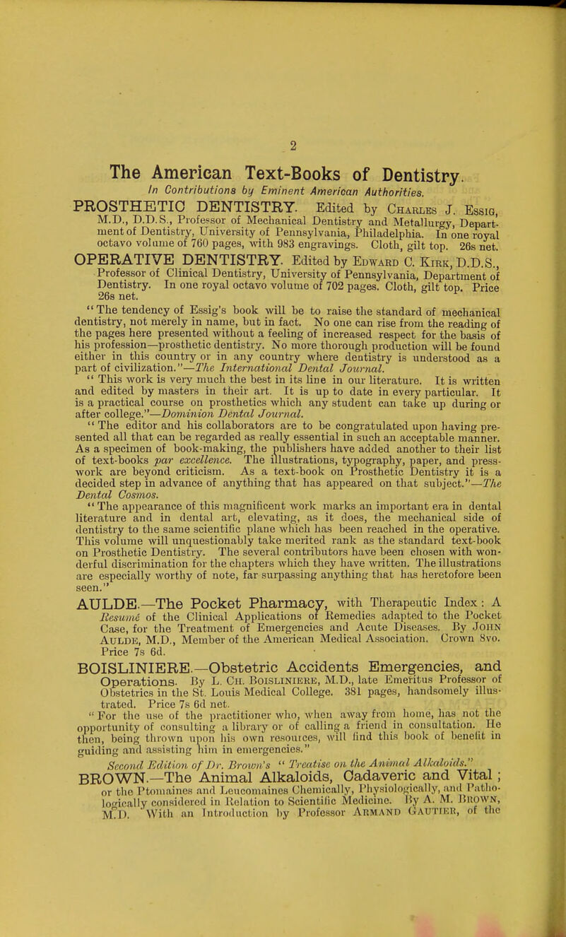 The American Text-Books of Dentistry. In Contributions by Eminent American Authorities. PROSTHETIC DENTISTRY. Edited by Charles J. Essig, M.D., D.D.S., Professor of Mechanical Dentistry and Metallurgy, Depart- ment of Dentistry, University of Pennsylvania, Philadelphia. In one royal octavo volume of 760 pages, with 983 engravings. Cloth, gilt top. 26s net. OPERATIVE DENTISTRY. Edited by Edward C. Kirk, D.D.S., Professor of Clinical Dentistry, University of Pennsylvania, Department of Dentistry. In one royal octavo volume of 702 pages. Cloth, gilt top. Price 26s net.  The tendency of Essig's book will be to raise the standard of mechanical dentistiy, not merely in name, but in fact. No one can rise from the reading of the pages here presented without a feeling of increased respect for the basis of his profession—prosthetic dentistry. No more thorough production will be found either in this country or in any country where dentistry is understood as a part of civilization.—The International Dental Journal.  This work is veiy much the best in its line in our literature. It is written and edited by masters in their art. It is up to date in every particular. It is a practical course on prosthetics which any student can take up during or after college.—Dominion Dental Journal. '' The editor and his collaborators are to be congratulated upon having pre- sented all that can be regarded as really essential in such an acceptable manner. As a specimen of book-making, the publishers have added another to their list of text-books par excellence. The illustrations, typography, paper, and press- work are beyond criticism. As a text-book on Prosthetic Dentistry it is a decided step in advance of anything that has appeared on that subject.—TAe Dental Cosmos.  The appearance of this magnificent work marks an important era in dental literature and in dental art, elevating, as it does, the mechanical side of dentistry to the same scientific plane which has been reached in the operative. This volume will unquestionably take merited rank as the standard text-book on Prosthetic Dentistry. The several contributors have been chosen with won- derful discrimination for the chapters which they have written. The illustrations are especially worthy of note, far surpassing anything that has heretofore been seen. AULDE.—The Pocket Pharmacy, with Therapeutic Index: A liesumo of the Clinical Applications of Remedies adapted to the Pocket Case, for the Treatment of Emergencies and Acute Diseases. By JoiiN AuLDE, M.D,, Member of the American Medical Association. Crown 8vo. Price 7s 6d. BOISLINIERE.—Obstetric Accidents Emergencies, and Operations. By L. Cii. Boislinieke, M.D., late Emeritus Professor of Obstetrics in the St. Louis Medical College. 381 pages, handsomely illus- trated. Price 7s 6d net.  For the use of the practitioner wlio, M'hen away from home, has not tlie opportunity of consulting a library or of calling a friend in consultation. He then, being thrown upon his own resources, will find this book of benefit in guiding and assisting liim in emergencies. Srco7id Eclitinn of Dr. Brown's  Treatise on the Animal Alkaloids. BROWN.—The Animal Alkaloids, Cadaveric and Vital; or the Ptomaines and Leucomaines Ciiemically, Physiologically, .anil Patlio- lofically considered in Relation to Scientific Medicine. By A. M. BUOWN, M^D With an Introduction by Professor Armand GAUTIER, of the