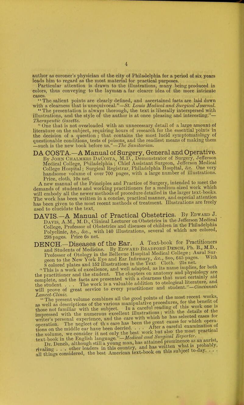 author as coroner's physician of the city of Philadelphia for a period of six years leads him to regard as the most material for practical purposes. Particular attention is drawn to the illustrations, many being produced in colors, thus conveying to the layman a far clearer idea of the more intricate cases. '' The salient points are clearly defined, and ascertained facts are laid down with a clearness that is unequivocal.—St. Louis Medical and Surgical Journal. The presentation is always thorough, the text is liberally interspersed with illustrations, and the style or the author is at once pleasing and interesting.— Therapeiitic Gazette.  One that is not overloaded with an unnecessary detail of a large amount of literature on the subject, requiring hours of research for the essential points in the decision of a question ; that contains the most lucid symptomatology of questionable conditions, tests of poisons, and the readiest means of making them —such is the new book before us.—The Sanitarian. DA COSTA.—A Manual of Surgery, General and Operative. By John Chalmers DaCosta, M.D., Demonstrator of Surgery, Jefiferson Medical College, Philadelphia ; Chief Assistant Surgeon, Jefferson Medical College Hospital; Surgical Registrar, Philadelphia Hospital, &c. One very handsome volume of over 700 pages, with a large number of illustrations. Price, cloth, 10s net. A new manual of the Principles and Practice of Surgery, intended to meet the demands of students and working practitioners for a medium-sized Avork which will embody all the newer methods of procedure detailed in the larger text-books. The work has been written in a concise, practical manner, and especial attention has been given to the most recent methods of treatment. Illustrations are freely ased to elucidate the text. DAVIS.—A Manual of Practical Obstetrics. By Edward J Davis, A.M., M.D., Clinical Lecturer on Obstetrics in the Jefferson Medical College, Professor of Obstetrics and diseases of children m the Philadelphia Polyclinic, &c., &c., with 140 Ulustrations, several of which are colored, 298 pages. Price 6s net. DENCH.-Diseases of the Ear. A Text-book for Practitioners and Students of Medicine. By Edward Bradford Dench, Ph B., M D , Professor of Otology in the Bellevue Hospital Medical Col ege ; Aural Sur- geon to the New York Eye and Ear Infirmary, &c Syo, 645 pages. With 8 colored plates and 152 illustrations in the Text Cloth. 21s net  This is a work of excellence, and well adapted, as its name V^P'^^tnWv n,i the practitioner and the student. The chapters on anatomy and phy^io ogy a e compete, and the facts are presented w th a clearness that must ce tainl^ a^d the student. ... The work is a valuable addition to «t°lSnt SiSnS will prove of great service to every practitioner and student. -Cmcimiau ^^fge^^tesent volume combines all the good points of the ^^^J^J^tStot as well as descriptions of the various manipulative procedures, g those not familiar with the subject. In a careful reading of this wmk one s impressed with the numerous excellent illHf/'^tf.^^'f A^^^ wr ter's personal experience, and the care with which he selected cases deration. The neglect of th s care has been the great J J^^^^^^^^^^^ tions on the middle ear have been decried . . . Aitei a caietul ^^ajmnation the volume, we consider it not only the best work but also the most practical text book in the English h^ngimge:-Medical and Surgical I^foi tc, Di° Dench, altholigh still a yfung man, has attained P~JJ°f JXhiyi rivaling . . . other leaders in this country, ^^/^^ ^^^^^'^IC^^^^ all things considered, the best American text-book on this subject to-day