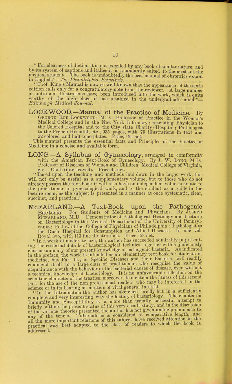  For clearness of diction it is not excelled by any book of similar nature, and by its system of captions and italics it is abundantly suited to the needs of the medical student. The book is undoubtedly the best manual of obstetrics extant in English.—TAe Philadelphia Polyclinic. I' Prof. King's Manual is now so well known that the appearance of the sixth edition calls only for a congratulatory note from the reviewer. A large number of additional illustrations have been introduced into the work, Avhich is quite worthy of the high place it has attained in the undergraduate mind.— Edinburgh Medical Journal, LOOKWOOD.—Manual of the Practice of Medicine. By George Roe Lockwood, M.D., Professor of Practice in the Woman's Medical College and in the New York Infirmary ; attending Physician to the Colored Hospital and to the City (late Charity) Hospittil; Pathologist to the French Hospital, etc., 935 pages, with 75 illustrations in text and 22 colored and half-tone plates. Price, 128 net^ This manual presents the essential facts and Principles of the Practice of Medicine in a concise and available form. LONG.—A Syllabus of Gynaecology, arranged in comformity with the American Text-Book of Gynecology. By J. W. LONO, M.D., Professor of Diseases of Women and Children, Medical College of Virginia, etc. Cloth (interleaved). Price 4s net. Based upon the teaching and methods laid down in the larger work, this will not only be useful as a supplementary volume, but to those who do not already possess the text-book it will also have an independent value as an aid to the practitioner in gynecological work, and to the student as a guide in the lecture room, as the subject is presented in a manner at once systematic, clear, succinct, and practical. McFARLAND.—A Text-Book upon the Pathogenic Bacteria. For Students of Medicine and Physicians. By Joseph McFARLAND, M.D. Demonstrator of Pathological Histology and Lecturer on Bacteriology in the Medical Department or the University of Pennsyl- vania ; Fellow of the College of Physicians of Philadelphia : Pathologist to the Rush Hospital for Consumption and Allied Diseases. In one vol. Royal 8vo, with 113 line illustrations. Price 12s net.  In a work of moderate size, the author has succeeded admirably in present- ing the essential details of bacteriological technics, together with a judiciously chosen summary of our present knowledge of pathogenic bacteria. As indicated in the preface, the work is intended as an elementary text book for students of medicine, but Part II., or Specific Diseases and their Bacteria, will readily commend itself to a large class of practitioners who recognize the value of acquaintance with the behavior of the bacterial causes of disease, even without a technical knowledge of bacteriology. It is no unfavourable rellection on the scientific character of the treatise, moreover, to mention the fitness of this second part for the use of the non-professional readers who may be interested in the science or in its bearing on matters of vital general interest. _ ™. . In the Introduction the author has sketched briefly but in a sufficiently complete and very interesting way the history of bacteriology. The chapter on Imniunity and Susceptibility is a more than usually successful attempt^ to briefly outline the present status of this very occult study, and in the discussion of the various theories presented the author has not given undue prominence to anv of the tenets. Tuberculosis is considered at comparative length, and all the more important relations of this subject have received attention in the practical way best adapted to the class of readers to which the book is addressed.