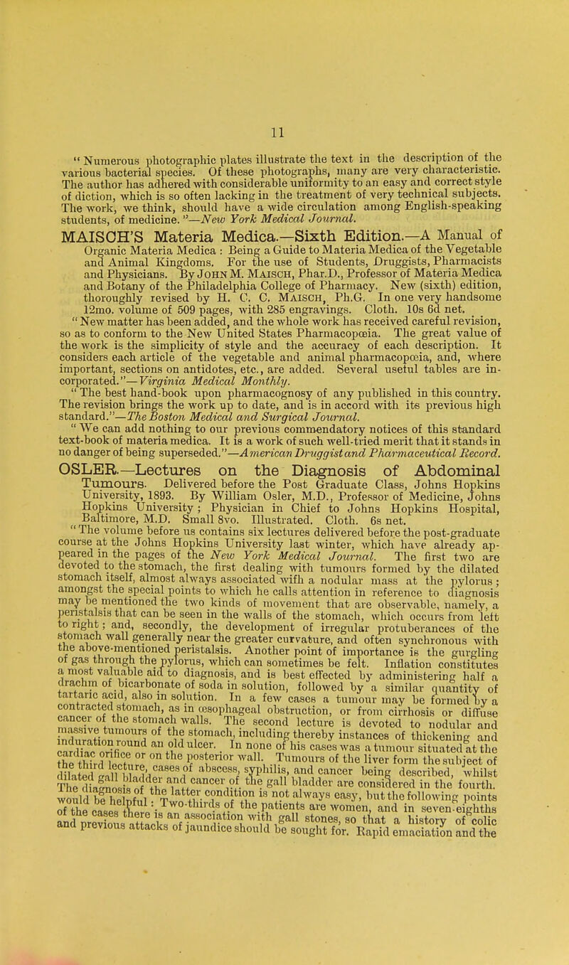  Numerouf? photographic plates illustrate the text in the description of the various bacterial species. Of these photographs, many are very characteristic. The author has adhered with considerable uniformity to an easy and correct style of diction, which is so often lacking in the treatment of very technical subjects. The work, we think, should have a wide circulation among English-speaking students, of medicine. —New York Medical Journal. MAISOH'S Materia Medica.—Sixth Edition.—A Manual of Organic Materia Medica : Being a Guide to Materia Medica of the Vegetable and Animal Kingdoms. For the use of Students, Druggists, Pharmacists and Physicians. By John M. Maisch, Phar.D., Professor of Materia Medica and Botany of the Philadelphia College of Pharmacy. New (sixth) edition, thoroughly revised by H. 0. C, Maisch, Ph.G. In one very handsome 12mo. volume of 509 pages, with 285 engravings. Cloth. 10s 6d net,  New matter has been added, and the whole work has received careful revision, so as to conform to the New United States Pharmacopoeia. The great value of the work is the simplicity of style and the accuracy of each description. It considers each article of the vegetable and animal pharmacopoeia, and, where important, sections on antidotes, etc., are added. Several useful tables are in- corporated.— Virginia Medical Monthly.  The best hand-book upon pharmacognosy of any published in this country. The revision brings the work up to date, and is in accord with its previous high standard.—The Boston Medical and Surgical Journal.  We can add nothing to our previous commendatory notices of this standard text-book of materia medica. It is a work of such well-tried merit that it stands in no danger of being superseded.—American Druggist and Pharmaceutical Record. OSLER—Lectures on the Diagnosis of Abdominal Tumours. Delivered before the Post Graduate Class, Johns Hopkins University, 1893. By William Osier, M.D., Professor of Medicine, Johns Hopkins University; Physician in Chief to Johns Hopkins Hospital, Baltmiore, M.D. Small Svo. Illustrated. Cloth. 6s net.  The volume before us contains six lectures delivered before the post-graduate course at the Johns Hopkins University last winter, which have already ap- peared in the pages of the New York 'Medical Journal. The first two are devoted to the stomach, the first dealing with tumours formed by the dilated stomach itself, almost always associated wifh a nodular mass at the pylorus ; amongst the special points to which he calls attention in reference to diagnosis may be mentioned the two kinds of movement that are observable, namely, a peristalsis that can be seen in the walls of the stomach, which occurs from 'left to right; and, secondly, the development of irregular protuberances of the stomach wall generally near the greater curvature, and often synchronous with the above-mentioned peristalsis. Another point of importance is the gurgling ot gas through the pylorus, which can sometimes be felt. Inflation constitutes a most valuable aid to diagnosis, and is best effected by administering half a drachm of bicarbonate of soda in solution, followed by a similar quantitv of tartaric acid, also in solution. In a few cases a tumour may be formed by a contracted stomach, as in esophageal obstruction, or from cirrhosis or diffuse cancer of the stomach walls. The second lecture is devotetl to nodular and Siration'Znd '1 '^l thereby instances of thickening aSd Srdko oiHfipp n?. f^*^^ • c^seswas atumour situated at the Se thkrnoctnrl f'1'°' .,Tmours of the liver form the subject of 111 bwlnf'Abscess syphilis and cancer being described, whilst TKhilnos io? f^^^^^^^^ gall b adder are considered in the fourth, would bl he nfiil Tin +?• T'^'^T 'J?* ^.'^'^y^ ^''^^y- ^'t the following points rthecase, tWp iJl ''-'.^ the patients are women, and in seven^eighths and nrevim^ f with gall stones, so that a history of^olic and previous attacks of jaundice should be sought for. Rapid emaciation and the