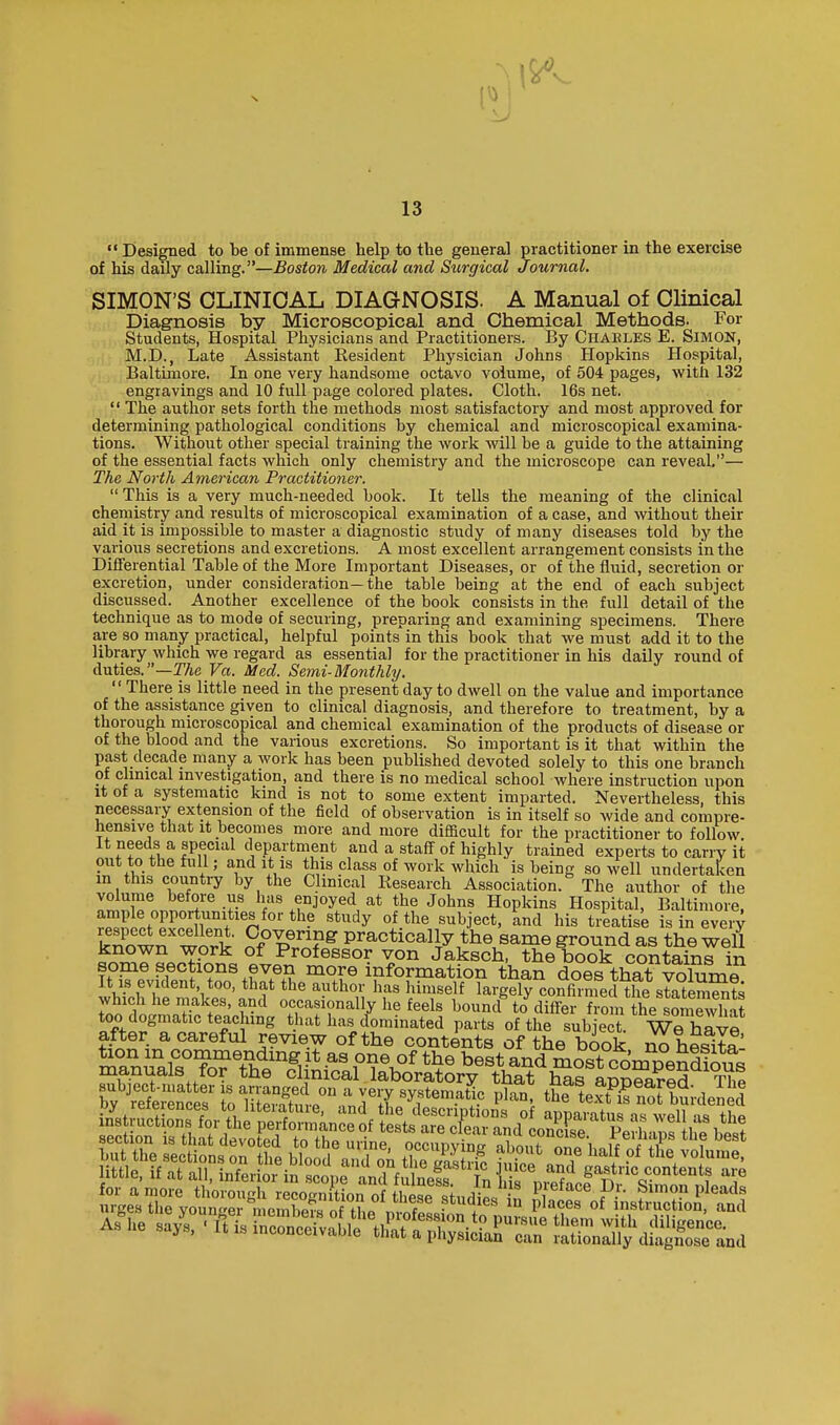  Designed to be of immense help to the general practitioner in the exercise of his daily calling.—Boston Medical and Surgical Journal. SIMON'S CLINICAL DIAGNOSIS. A Manual of Clinical Diagnosis by Microscopical and Chemical Methods. For Students, Hospital Physicians and Practitioners. By Chaeles E. SiMON, M.D., Late Assistant Kesident Physician Johns Hopkins Hospital, Baltimore. In one very handsome octavo volume, of 504 pages, with 132 engravings and 10 full page colored plates. Cloth. 16s net.  The author sets forth the methods most satisfactory and most approved for determining pathological conditions by chemical and microscopical examina- tions. Without other special training the work will be a guide to the attaining of the essential facts which only chemistry and the microscope can reveal.— The North American Practitioner.  This is a very much-needed book. It tells the meaning of the clinical chemistry and results of microscopical examination of a case, and without their aid it is impossible to master a diagnostic study of many diseases told by the various secretions and excretions. A most excellent arrangement consists in the Differential Table of the More Important Diseases, or of the fluid, secretion or excretion, under consideration—the table being at the end of each subject discussed. Another excellence of the book consists in the full detail of the technique as to mode of securing, preparing and examining specimens. There are so many practical, helpful points in this book that we must add it to the library which we regard as essential for the practitioner in his daily round of duties.—TAe Va. Med. Semi-Monthly.  There is little need in the present day to dwell on the value and importance of the assistance given to clinical diagnosis, and therefore to treatment, by a thorough microscopical and chemical examination of the products of disease or of the blood and the various excretions. So important is it that within the past decade many a work has been published devoted solely to this one branch of clmical mvestigation, and there is no medical school where instruction upon It of a systematic kind is not to some extent imparted. Nevertheless this necessary extension of the field of observation is in itself so wide and compre- hensive that it becomes more and more difficult for the practitioner to follow. It needs a special department and a staff of highly trained experts to carry it out to the full; and It is this class of work which is being so well undertaken m this country by the Clinical Research Association. The author of the volume before us has enjoyed at the Johns Hopkins Hospital, Baltimore, ample opportunities for the study of the subject, 'and his treatise is in eveiT kZw^ wnrt practically the same ground as the weU known work of Professor von Jaksch, the book contains in some sections even more information than does that volum? It IS evident too, that the author has himself largely coXmecl the stateSSts which he makes, and occasionally lie feels bound^ to differ from the SmSt nts are pleads