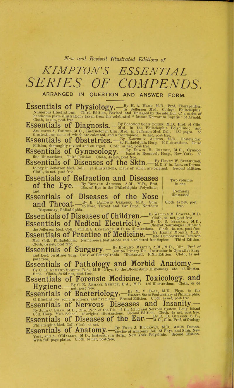 Nexu and Revised Tllustrated Editions of KIMPTON'S ESSENTIAL SERIES OF COMPENDS. ARRANGED IN QUESTION AND ANSWER FORM. ESSentialj? of PVlVCliolnO'V H. a. hare, M.D., Prof. Therapeutics. .7 T;, V ^^AjoAUlUgy. in Jefferson Med. College. Philadelphia. Numerous Illustrations. Third Edition, Revised, and Enlarged by the addition of a series of handsome plate illustrations taken from the celebrated  Icomes Nervorum Capitis  of Arnold Cloth, 4s net, post free. PlQQPntinTc r\f niaiynncic By Solomon sous Cohen, M.D., Prof, of CUn. Xja:>Cni/lctl& K,l l^ldgIlUblb. — Med. in the Philadelphia Poiyclinic; and AuousTDS A. EseNER, M.D., Instructor in Clin. Med. in Jefiferson Med. Coll. 382 pages. 55 illustrations, some of which are coloured, and a frontispiece, fis net, post free. KtJQPnfialc nf nHcfpfriPC easterly Ashton, M.D., obstetrician J^SOClltictld Ul UUamLllOa. to PhiladelphiaHosp. 70illustrations. Third Edition, thoroughly revised and enlarged. Cloth, 43 net, post free. Es<5Pnfial<3 nf fJvnSPPnlnO'V Edwin B. Craioin, M.D., Oyuasoo- Jja:>CXltlcti& Ul Ujllcttt-UlUgy. logist to Roosevelt Hosp., New York. 58 fine illustrations. Third Edition. Cloth, 4s net, post free. Essentials of Diseases of the Skin.—S^D^'.S'Lf.^nX^^^ tology in Jefferson Med. Coll. 74 illustrations, many of which are original. Second Edition. Cloth, 4s net, post free Essentials of Refraction and Diseases -»-P -fVlct T7TrQ By Edward Jackson, A.M., M.D., Prof. Ul UlC JCi J C Dia. of Eye in the Philadelphia Polyclinic ; and \ Profusely Essentials of Diseases of the Nose ' Two volumes in one. Q-nrl T'VinrvQ'f ^- Baldwin Gleason, M.D., Surg. dllU J in UclL' to Nose, Throat, and Ear Dept., Northern Dispensary, Philadelphia. Cloth, 4s net, post free. Essentials of Diseases of Children.—^l^i^TKorJ^^^'' '' Essentials of Medical Electricity.—MfNeuroYoaa the Jefiferson Med. Coll. ; and E. S. Lawrance, M.D. 65 illustrations. Cloth, 4s. net, post free. Essentials of Practice of Medicine.—,!{eD:rnstttr!'effl;s°on Med. Coll., Philadelphia. Numerous illustiations and a coloured frontispiece. Third Edition. Cloth, 6s net, post free. „ . . r^P Ciiinn-r\mtT By EDWARD MARTIN, A.M., M.D., Clm. Prof. of iLSSen LiaiS OI OUrgery. ■— Genlto-Urlnary Dis., Instructor in Operative Surg, and Leot. on Minor Surg., Univ. of Pennsylvania. Illustrated. Fifth Edition. Cloth, 4s net, post free. Essentials of Pathology and Morbid Anatomy.— By C. E. Armand Semple, B.A., M.B , Phys. to the Bloomsbury Dispensary, etc. 46 illustra- tions. Cloth, 3a Gd net, post free. Essentials of Forensic Medicine, Toxicology, and Uirrrio-nck By C. E, Armand Semple, B.A., M.B. 130 illustrations. Cloth, 48 6d nyglCllC. net, post free. M D Ph t tl Essentials of Bacteriology • Eastern State Penitentiary atP^iiladelphia. 81 illustrations, some in colours, and five plates. Second Edition. Cloth. 48 net, post free Essentials of Nervous Diseases and Insanity.— By John C. Shaw. M.D., Clin. Prof, of the Dia. of the Mind and Nervous System, Long Island Coll. Hosp. Med. School. 48 original illustrations. Second Edition. Cloth. P*'^^'']^' Essentials of Diseases of the Ear • M.D., Clin. Prof, of Otology Pliiladelphia Mod. Coll. Cloth, 4s net. „ -r. « • x r> run,. I k ^L-i.^^,, Bv Fred. J. Brockwav, M.D.. Assist. Demon- Essentials OI Anatomy. atVator of Anatomy Coll. of Phys. and Surg. New York, and A. O'Mallbv, M D., Instructor in Surg., New York Polyolinio. Second Edition. With'full page plates. Cloth, Ca net, post free.