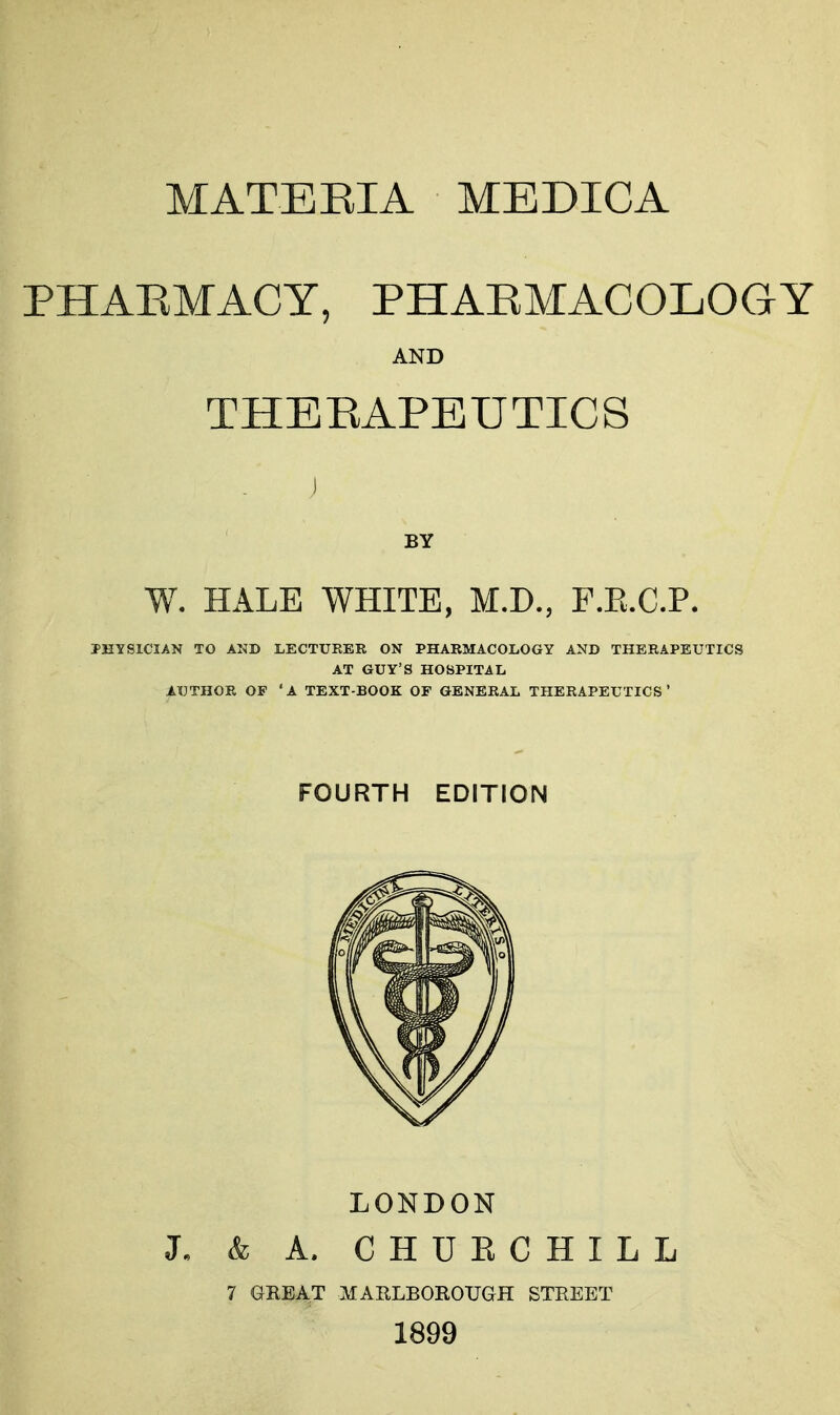 PHAEMACY, PHAEMACOLOGY AND THERAPEUTICS BY W. HALE WHITE, M.D., F.E.C.P. IHYSICIAN TO AND LECTURER ON PHARMACOLOGY AND THERAPEUTICS AT GUY'S HOSPITAL AUTHOR OF 'A TEXT-BOOK OF GENERAL THERAPEUTICS' FOURTH EDITION LONDON L & A. CHUECHILL 7 GREAT MARLBOROUGH STREET 1899