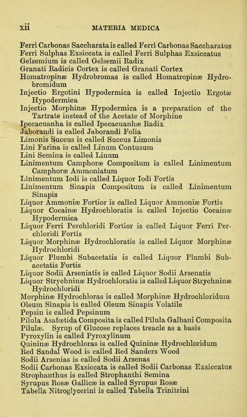 Ferri Carbonas Saccharatais called Ferri Carbonas Saccharatus Ferri Sulphas Exsiccata is called Ferri Sulphas Exsiccatus Gelsemium is called Gelsemii Eadix Granati Eadicis Cortex is called Granati Cortex Homatropinse Hydrobromas is called Homatropinae Hydro- bromidum Injectio Ergotini Hypodermica is called Injectio Ergotae Hypodermica Injectio Morphinse Hypodermica is a preparation of the Tartrate instead of the Acetate of Morphine Ipecacuanha is called Ipecacuanhae Kadix Jaborandi is called Jaborandi Folia Limonis ^uccus is called Succus Limonis Lini Farina is called Linum Contusum Lini Semina is called Linum Linimentum Camphorae Compositum is called Linimentum Camphorae Ammoniatum Linimentum lodi is called Liquor lodi Fortis Linimentum Sinapis Compositum is called Linimentum Sinapis Liquor Ammoniae Fortior is called Liquor Ammoniae Fortis Liquor Cocainae Hydrochloratis is called Injectio Cocainae Hypodermica Liquor Ferri Perchloridi Fortior is called Liquor Ferri Per- chloridi Fortis Liquor Morphinae Hydrochloratis is called Liquor Morphina? Hydrochloridi Liquor Plumbi Subacetatis is called Liquor Plumbi Sub- acetatis Fortis Liquor Sodii Arseniatis is called Liquor Sodii Arsenatis Liquor Strychninae Hydrochloratis is called Liquor Strychninae Hydrochloridi Morphinae Hydrochloras is called Morphinae Hydrochloridum Oleum Sinapis is called Oleum Sinapis Volatile Pepsin is called Pepsinum Pilula Asafoetida Composita is called Pilula Galbani Composita Pilul^e. Syrup of Glucose replaces treacle as a basis Pyroxylin is called Pyroxylinum Quininse Hydrochloras is called Quininae Hydrochloridum Red Sandal Wood is called Red Sanders Wood Sodii Arsenias is called Sodii Arsenas Sodii Carbonas Exsiccata is called Sodii Carbonas Exsiccatus Strophanthus is called Strophanthi Semina Syrupus Rosae Gallicae is called Syrupus Rosae Tabella Nitroglycerini is called Tabella Trinitrini