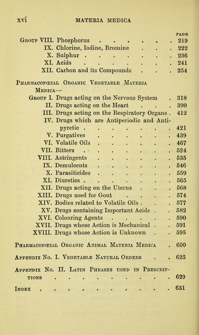 PAGTC Group VIII. Phosphorus 219 IX. Chlorine, Iodine, Bromine . . . 222 X. Sulphur 236 XI. Acids 241 XII. Carbon and its Compounds . . . 254 Pharmacopceial Organic Vegetable Materia Medica— Group I. Drugs acting on the Nervous System . 318 II. Drugs acting on the Heart . . . 390 III. Drugs acting on the Eespiratory Organs . 412 IV. Drugs which are Antiperiodic and Anti- pyretic 421 V. Purgatives 439 VI. Volatile Oils 467 VII. Bitters 524 VIII. Astringents 535 IX. Demulcents 546 X. Parasiticides 559 XI. Diuretics 565 XII. Drugs acting on the Uterus . . . 568 XIII. Drugs used for Gout . . . .574 XIV. Bodies related to Volatile Oils . . .577 XV. Drugs containing Important Acids . . 582 XVI. Colouring Agents 590 XVII. Drugs whose Action is Mechanical . . 591 XVIII. Drugs whose Action is Unknown . . 595 1*HARMAC0PCEIAL ORGANIC AnIMAL MaTERIA MeDICA . 600 Appendix No. I. Vegetable Natural Orders . , 625 Appendix No. II. Latin Phrases used in Prescrip- tions 629 Index 631