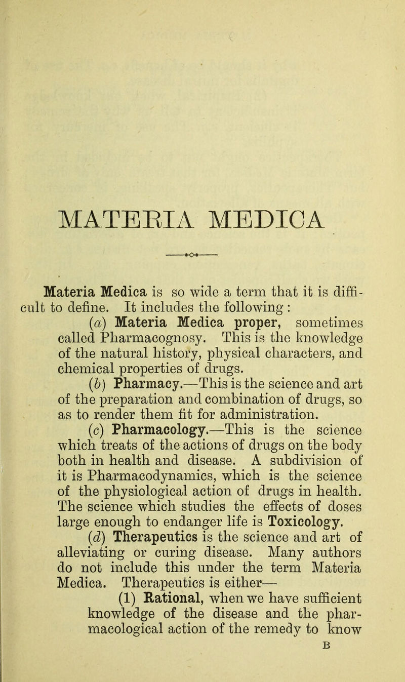 MATERIA MEDICA Materia Medica is so wide a term that it is diffi- cult to define. It includes the following : (a) Materia Medica proper, sometimes called Pharmacognosy. This is the knowledge of the natural history, physical characters, and chemical properties of drugs. (b) Pharmacy.—This is the science and art of the preparation and combination of drugs, so as to render them fit for administration. (c) Pharmacology.—This is the science which treats of the actions of drugs on the body both in health and disease. A subdivision of it is Pharmacodynamics, which is the science of the physiological action of drugs in health. The science which studies the effects of doses large enough to endanger life is Toxicology. (d) Therapeutics is the science and art of alleviating or curing disease. Many authors do not include this under the term Materia Medica. Therapeutics is either— (1) Rational, when we have sufficient knowledge of the disease and the phar- macological action of the remedy to know B