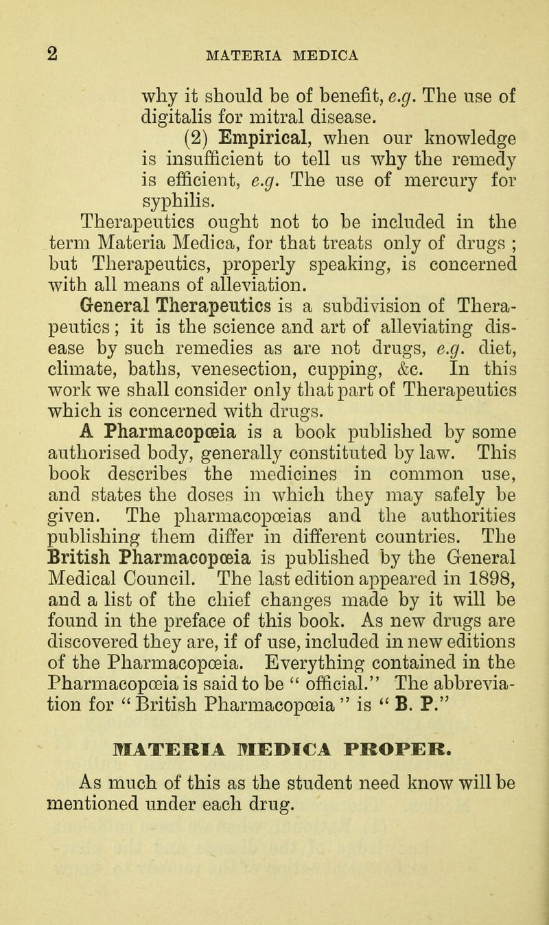 why it should be of benefit, e.g. The use of digitalis for mitral disease. (2) Empirical, when our knowledge is insufficient to tell us why the remedy is efficient, e.g. The use of mercury for syphilis. Therapeutics ought not to be included in the term Materia Medica, for that treats only of drugs ; but Therapeutics, properly speaking, is concerned with all means of alleviation. General Therapeutics is a subdivision of Thera- peutics ; it is the science and art of alleviating dis- ease by such remedies as are not drugs, e.g. diet, climate, baths, venesection, cupping, &c. In this work we shall consider only that part of Therapeutics which is concerned with drugs. A Pharmacopoeia is a book published by some authorised body, generally constituted by law. This book describes the medicines in common use, and states the doses in which they may safely be given. The pharmacopoeias and the authorities publishing them differ in different countries. The British Pharmacopoeia is published by the General Medical Council. The last edition appeared in 1898, and a list of the chief changes made by it will be found in the preface of this book. As new drugs are discovered they are, if of use, included in new editions of the Pharmacopoeia. Everything contained in the Pharmacopoeia is said to be  official. The abbrevia- tion for British Pharmacopoeia  is B. P. MATERIA MEDICA PROPER. As much of this as the student need know will be mentioned under each drug.