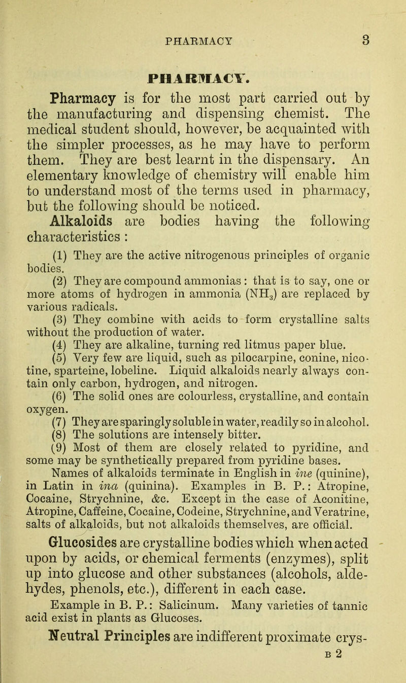 PHARMACY. Pharmacy is for the most part carried out by the manufacturing and dispensing chemist. The medical student should, however, be acquainted with the simpler processes, as he may have to perform them. They are best learnt in the dispensary. An elementary knowledge of chemistry will enable him to understand most of the terms used in pharmacy, but the following should be noticed. Alkaloids are bodies having the following characteristics : (1) They are the active nitrogenous principles of organic bodies. (2) They are compound ammonias : that is to say, one or more atoms of hydrogen in ammonia (NHg) are replaced by various radicals. (3) They combine with acids to form crystalline salts without the production of water. (4) They are alkaline, turning red litmus paper blue. (5) Very few are liquid, such as pilocarpine, conine, nico- tine, sparteine, lobeline. Liquid alkaloids nearly always con- tain only carbon, hydrogen, and nitrogen. (6) The solid ones are colourless, crystalline, and contain oxygen. (7) They are sparingly soluble in water, readily so in alcohol. (8) The solutions are intensely bitter. (9) Most of them are closely related to pyridine, and some may be synthetically prepared from pyridine bases. Names of alkaloids terminate in English in ine (quinine), in Latin in ina (quinina). Examples in B. P.: Atropine, Cocaine, Strychnine, &c. Except in the case of Aconitine, Atropine, Catfeine, Cocaine, Codeine, Strychnine, and Veratrine, salts of alkaloids, but not alkaloids themselves, are official. Glucosides are crystalline bodies which when acted upon by acids, or chemical ferments (enzymes), split up into glucose and other substances (alcohols, alde- hydes, phenols, etc.), different in each case. Example in B. P.: Salicinum. Many varieties of tannic acid exist in plants as Glucoses. Neutral Principles are indifferent proximate crys- B 2