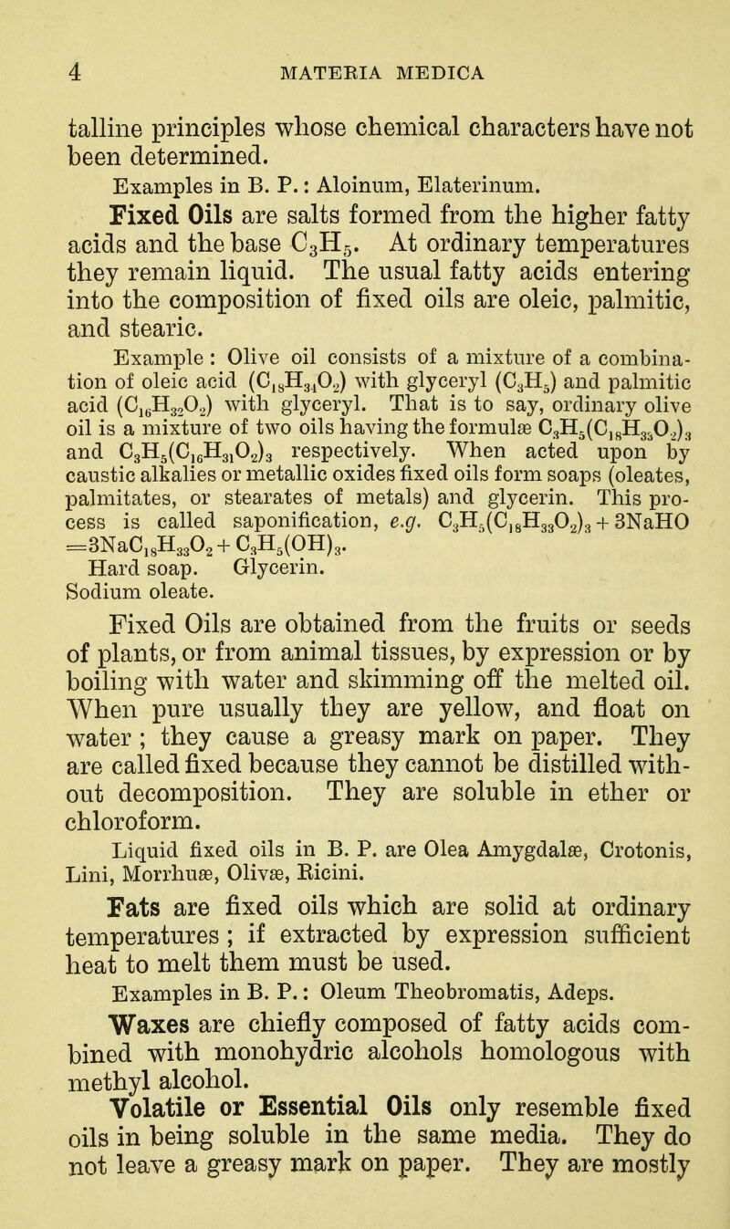 talline principles whose chemical characters have not been determined. Examples in B. P.: Aloinum, Elaterinum. Fixed Oils are salts formed from the higher fatty acids and the base C3H5. At ordinary temperatures they remain liquid. The usual fatty acids entering into the composition of fixed oils are oleic, palmitic, and stearic. Example : Olive oil consists of a mixture of a combina- tion of oleic acid (CigHg^O^) with glyceryl (C3H5) and palmitic acid (CjgHgsO.^) with glyceryl. That is to say, ordinary olive oil is a mixtm^e of two oils having the formulae 03115(0,811330.,) 3 and 03H5(0,6H3i02)3 respectively. When acted upon by caustic alkalies or metallic oxides fixed oils form soaps (oleates, palmitates, or stearates of metals) and glycerin. This pro- cess is called saponification, e.^. 03H5(CjgHg302)3 + SNaHO =3NaO,8H3302 + 03H,(OH)3. Hard soap. Glycerin. Sodium oleate. Fixed Oils are obtained from the fruits or seeds of plants, or from animal tissues, by expression or by boiling with water and skimming off the melted oil. When pure usually they are yellow, and float on water ; they cause a greasy mark on paper. They are called fixed because they cannot be distilled with- out decomposition. They are soluble in ether or chloroform. Liquid fixed oils in B. P. are Olea Amygdalae, Orotonis, Lini, Morrhuas, Olivse, Ricini. Fats are fixed oils which are solid at ordinary temperatures; if extracted by expression sufficient heat to melt them must be used. Examples in B. P.: Oleum Theobromatis, Adeps. Waxes are chiefly composed of fatty acids com- bined with monohydric alcohols homologous with methyl alcohol. Volatile or Essential Oils only resemble fixed oils in being soluble in the same media. They do not leave a greasy mark on paper. They are mostly