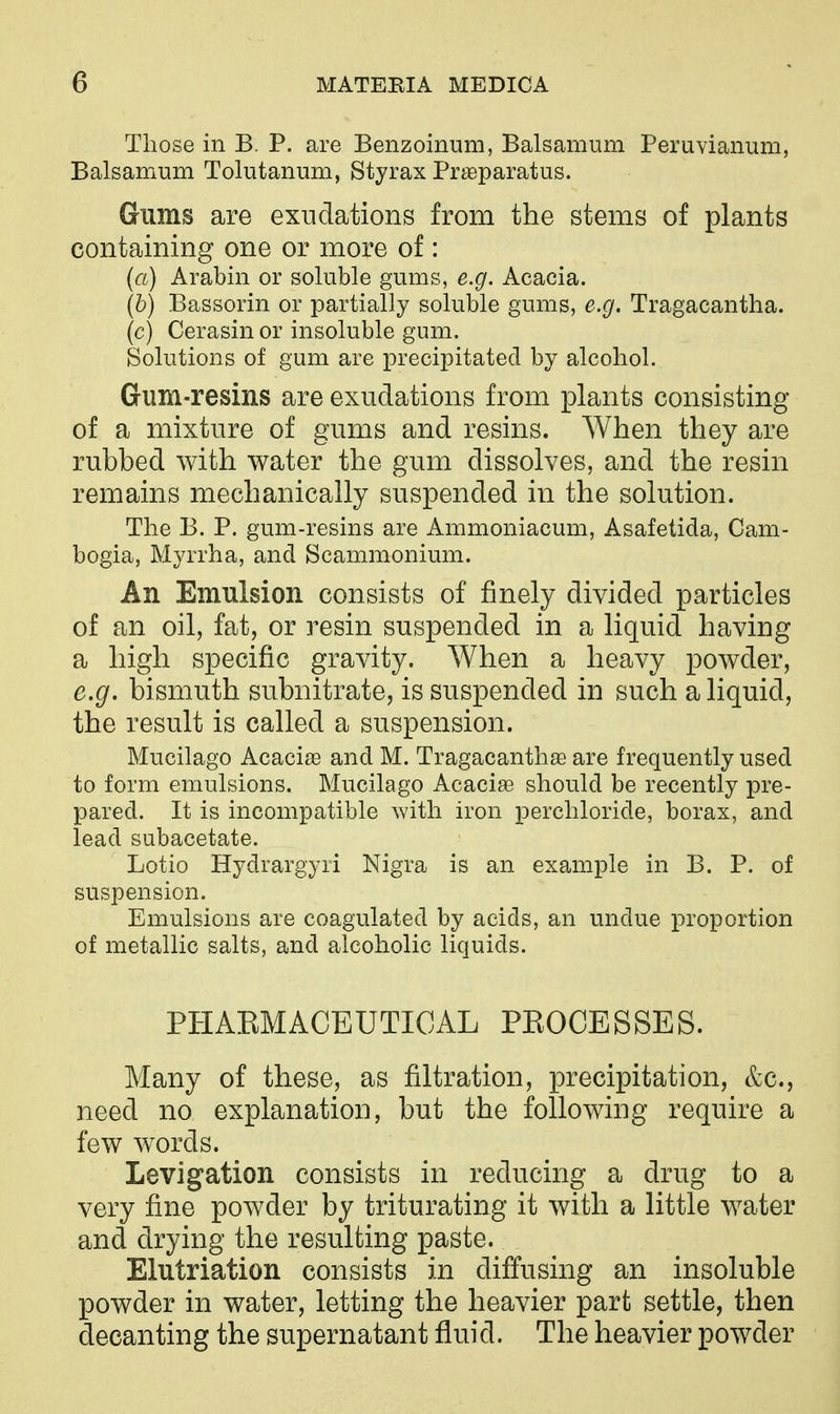 Those in B. P. are Benzoinum, Balsamum Peruvianum, Balsamum Tolutanum, Styrax Praeparatus. Gums are exudations from the stems of plants containing one or more of: (a) Arabin or soluble gums, e.g. Acacia. (h) Bassorin or partially soluble gums, e.g. Tragacantha. (c) Cerasin or insoluble gum. Solutions of gum are precipitated by alcohol. Gum-resins are exudations from plants consisting of a mixture of gums and resins. When they are rubbed with water the gum dissolves, and the resin remains mechanically suspended in the solution. The B. P. gum-resins are Ammoniacum, Asafetida, Cam- bogia, Myrrha, and Scammonium. An Emulsion consists of finely divided particles of an oil, fat, or resin suspended in a liquid having a high specific gravity. When a heavy powder, e.g. bismuth subnitrate, is suspended in such a liquid, the result is called a suspension. Mucilago Acacias and M. Tragacanth£e are frequently used to form emulsions. Mucilago Acacias should be recently pre- pared. It is incompatible with iron jDerchloride, borax, and lead subacetate. Lotio Hydrargyri Nigra is an example in B. P. of suspension. Emulsions are coagulated by acids, an undue proportion of metallic salts, and alcoholic liquids. PHAEMACEUTIOAL PEOCESSES. Many of these, as filtration, precipitation, &c., need no explanation, but the following require a few words. Levigation consists in reducing a drug to a very fine powder by triturating it with a little water and drying the resulting paste. Elutriation consists in diffusing an insoluble powder in water, letting the heavier part settle, then decanting the supernatant fluid. The heavier powder