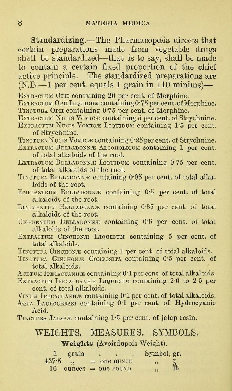 Standardizing.—The Pharmacopoeia directs that certain preparations made from vegetable drugs shall be standardized—that is to say, shall be made to contain a certain fixed proportion of the chief active principle. The standardized preparations are (N.B.—1 per cent, equals 1 grain in 110 minims)— ExTRACTUM Opii Containing 20 per cent, of Morphine. ExTEACTUM OpiiLiquidum Containing 0*75 per cent, of Morphine. TiNCTUEA Opii containing 0*75 per cent, of Morphine. ExTRACTUM Nucis VoMic^ Containing 5 per cent, of Strychnine. ExTEACTUM Nucis Vomica Liquidum containing 1-5 per cent, of Strychnine. TiNCTURA Nucis Vomica containing 0*25per cent, of Strychnine. ExTEACTUM Belladonna Alcoholicum containing 1 per cent. of total alkaloids of the root. ExTEACTUM Belladonna Liquidum containing 0-75 per cent. of total alkaloids of the root. TiNCTURA Belladonna containing 0 05 per cent, of total alka- loids of the root. Emplasteum Belladonna containing 0'5 per cent, of total alkaloids of the root. Linimentum Belladonna containing 0*37 per cent, of total alkaloids of the root. Unguentum Belladonna containing 0*6 per cent, of total alkaloids of the root. Exteactum Cinchona Liquidum containing 5 per cent, of total alkaloids. TiNCTURA Cinchona containing 1 per cent, of total alkaloids. TiNCTURA Cinchona Composita containing 0*5 per cent, of total alkaloids. Acetum Ipecacuanha containing O'l per cent, of total alkaloids. Extractum Ipecacuanha Liquidum containing 2-0 to 2-5 per cent, of total alkaloids. Vinum Ipecacuanha containing 0*1 per cent, of total alkaloids. Aqua Laurocerasi containing 0-1 per cent, of Hydrocyanic Acid. TiNCTURA Jalapa Containing 1*5 per cent, of jalap resin. WEIGHTS. MEASURES. SYMBOLS. Weights (Avoirdupois Weight). 1 grain . . . Symbol, gr. 437-5 „ = one ounce 5 16 ounces = one pound Yb