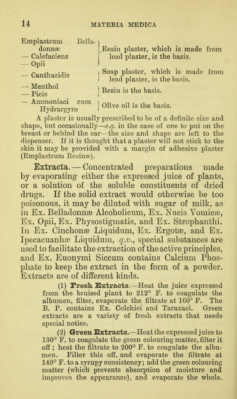 Emplastrum Bella- donnae Resin plaster, which is made from — Calefaciens — Opii — Cantharidis j lead plaster, is the basis. ) Soap plaster, which is made from [ lead plaster, is the basis. I Resin is the basis. ) I Olive oil is the basis. — Menthol — Picis — Ammoniaci cum Hydrargyro A plaster is usually prescribed to be of a definite size and shape, but occasionally—e.g. in the case of one to put on the breast or behind the ear—the size and shape are left to the dispenser. If it is thought that a plaster will not stick to the skin it may be provided with a margin of adhesive plaster (Emplastrum Resinae). Extracta. — Concentrated preparations made by evaporating either the expressed juice of plants, or a solution of the soluble constituents of dried drugs. If the solid extract would otherwise be too poisonous, it may be diluted with sugar of milk, as in Ex. Belladonnas Alcoholicum, Ex. Nucis Vomicae, Ex. Opii, Ex. Physostigmatis, and Ex. Strophanthi. In Ex. Cinchona Liquidum, Ex. Ergots, and Ex. Ipecacuanliae Liquidum, q.v., special substances are used to facilitate the extraction of the active principles, and Ex. Euonymi Siccum contains Calcium Phos- phate to keep the extract in the form of a powder. Extracts are of different kinds. (1) Fresh Extracts.—Heat the juice expressed from the bruised plant to 212° F. to coagulate the albumen, filter, evaporate the filtrate at 160° F. The B. P. contains Ex. Colchici and Taraxaci. Green extracts are a variety of fresh extracts that needs special notice. (2) Crreen Extracts.—Heat the expressed j nice to 130° F. to coagulate the green colouring matter, filter it off; heat the filtrate to 200° F. to coagulate the albu- men. Filter this off, and evaporate the filtrate at 140° F. to a syrupy consistency; add the green colouring matter (which prevents absorption of moisture and improves the appearance), and evaporate the whole.