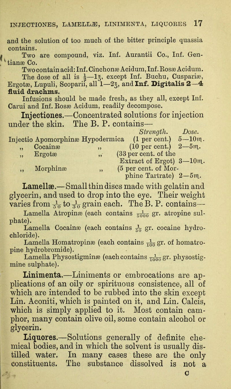 and the solution of too much of the bitter principle quassia contains. Two are compound, viz. Inf. Aurantii Co., Inf. Gen- * tianse Co. Two contain acid: Inf. Cinchonas Acidum, Inf. Kosaa Acidum. The dose of all is ^—1§, except Inf. Buchu, Cuspariaa, Ergots, Lupuli, Scoparii, all 1—2§, and Inf. Digitalis 2—4 fluid drachms. Infusions should be made fresh, as they all, except Inf. Carui and Inf. Kos^ Acidum, readily decompose. Injectiones.—Concentrated solutions for injection under the skin. The B. P. contains— Strength. Dose. Injectio Apomorphinae Hypodermica (1 per cent.) 5—lOin. „ Cocainas ,, (10 per cent.) 2—5ra. „ Ergotas „ (33 per cent, of the Extract of Ergot) 3—lOni. ,, Morphinae „ (5 per cent, of Mor- phine Tartrate) 2—Sra- Lamellae.—Small thin discs made with gelatin and glycerin, and used to drop into the eye. Their weight varies from 3V gi'^in each. The B. P. contains— Lamella Atropines (each contains g^^o^ gr. atropine sul- phate). Lamella Cocainae (each contains ~ gr. cocaine hydro- chloride). Lamella Homatropinae (each contains ~ homatro- pine hydrobromide). Lamella Physostigminae (each contains xo^oo8'^' physostig- mine sulphate). Linimenta.—Liniments or embrocations are ap- plications of an oily or spirituous consistence, all of which are intended to be rubbed into the skin except Lin. Aconiti, which is painted on it, and Lin. Calcis, which is simply applied to it. Most contain cam- phor, many contain olive oil, some contain alcohol or glycerin. Liquores.—Solutions generally of definite che- mical bodies, and in which the solvent is usually dis- tilled water. In many cases these are the only constituents. The substance dissolved is not a