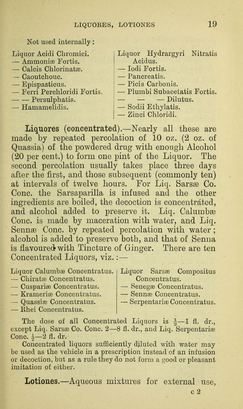 Not used internally: Liquor Acidi Cliromici. — AmmoniaB Fortis. — Calcis Chlorinatse. — Caoutchouc. — Epispasticus. — Ferri Perchloridi Fortis. — — Persulphatis. — Hamamelidis. Liquor Hydrargyri Nitratis Acidus. — lodi Fortis. — Pancreatis. — Picis Carbonis. — Plumbi Subacetatis Fortis. — — — Dilutus. — Sodii Ethylatis. — Zinci Chloridi. Liquores (concentrated).—Nearly all these are made by repeated percolation of 10 oz. (2 oz. of Quassia) of the powdered drug with enough Alcohol (20 per cent.) to form one pint of the Liquor. The second percolation usually takes place three days after the first, and those subsequent (commonly ten) at intervals of twelve hours. For Liq. Sarsse Co. Cone, the Sarsaparilla is infused and the other ingredients are boiled, the decoction is concentrated, and alcohol added to preserve it. Liq. Calumb^ Cone, is made by maceration with water, and Liq. Sennse Cone, by repeated percolation with water ; alcohol is added to preserve both, and that of Senna is flavoured with Tincture of Ginger. There are ten Concentrated Liquors, viz.:— Liquor CalumbaB Concentratus. Liquor Sarsse Compositus — Chirat^ Concentratus. Concentratus. — Cusparige Concentratus. — Senegse Concentratus. — Krameriaa Concentratus. — Sennse Concentratus. — QuassiaB Concentratus. —Serpentarise Concentratus. — Ehei Concentratus. The dose of all Concentrated Liquors is |—1 fl. dr., except Liq. Sarsse Co. Cone. 2—8 fl. dr., and Liq. Serpentarise Cone, i—2 fl. dr. Concentrated liquors sufficiently diluted with water may be used as the vehicle in a prescription instead of an infusion or decoction, but as a rule they do not form a good or pleasant imitation of either. Lotiones.—Aqueous mixtures for external use, c 2