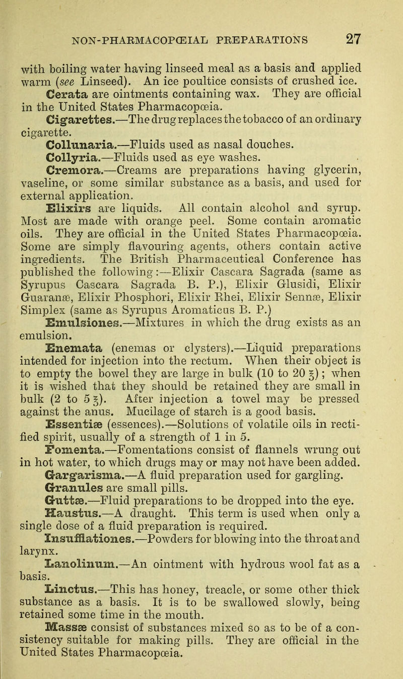 with boiling water having linseed meal as a basis and applied warm {see Linseed). An ice poultice consists of crushed ice. Cerata are ointments containing wax. They are official in the United States Pharmacopoeia. Cigarettes.—The drug replaces the tobacco of an ordinary cigarette. Collunaria.—Fluids used as nasal douches. CoUyria.—Fluids used as eye washes. Cremora.—Creams are preparations having glycerin, vaseline, or some similar substance as a basis, and used for external application. Elixirs are liquids. All contain alcohol and syrup. Most are made with orange peel. Some contain aromatic oils. They are official in the United States Pharmacopoeia. Some are simply flavouring agents, others contain active ingredients. The British Pharmaceutical Conference has published the following:—Elixir Cascara Sagrada (same as Syrupus Cascara Sagrada B. P.), Elixir Glusidi, Elixir Guarana), Elixir Phosphori, Elixir Ehei, Elixir Senn[e, Elixir Simplex (same as Syrupus Aromaticas B. P.) Emulsiones.—Mixtures in which the drug exists as an emulsion. Enemata (enemas or clysters).—Liquid preparations intended for injection into the rectum. When their object is to empty the bowel they are large in bulk (10 to 20 §); when it is wished that they should be retained they are small in bulk (2 to 5 §). After injection a towel may be pressed against the anus. Mucilage of starch is a good basis. Essentise (essences).—Solutions of volatile oils in recti- fied spirit, usually of a strength of 1 in 5. Fomenta.—Fomentations consist of flannels wrung out in hot water, to which drugs may or may not have been added. G-arg'arisma.—A fluid preparation used for gargling. Granules are small pills. Cruttae.—Fluid preparations to be dropped into the eye. Haustus.—A draught. This term is used when only a single dose of a fluid preparation is required. InsTifflationes.—Powders for blowing into the throat and larynx. Lanolinnm.—An ointment with hydrous wool fat as a basis. Linctus.—This has honey, treacle, or some other thick substance as a basis. It is to be swallowed slowly, being retained some time in the mouth. Massse consist of substances mixed so as to be of a con- sistency suitable for making pills. They are official in the United States Pharmacopoeia.