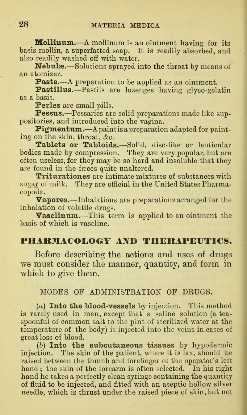 Molliniim.—A mollinum is an ointment having for its basis mollin, a superfatted soap. It is readily absorbed, and also readily washed off with water. Nebulae.—Solutions sprayed into the throat by means of an atomizer. Paste.—A preparation to be applied as an ointment. Pastillus.—Pastils are lozenges having glyco-gelatin as a basis. Ferles are small pills. Pessus.—Pessaries are solid preparations made like sup- positories, and introduced into the vagina. Pigfiiientum.—A paint is a preparation adapted for paint- ing on the skin, throat, &c. Tablets or Tabloids.—Solid, disc-like or lenticular bodies made by compression. They are very popular, but are often useless, for they may be so hard and insoluble that they are found in the fteces quite unaltered. Triturationes are intimate mixtures of substances with sugar of milk. They are official in the United States Pharma- copoeia. Vapores.—Inhalations are preparations arranged for the inhalation of volatile drugs. Vaselmum.—This term is applied to an ointment the basis of which is vaseline. PHARMAC01.00Y A]\I> THERAPEUTICS. Before describing the actions and uses of drugs we must consider the manner, quantity, and form in which to give them. MODES OF ADMINISTRATION OF DRUGS. (a) Into the blood-vessels by injection. This method is rarely used in man, except that a saline solution (a tea- spoonful of common salt to the pint of sterilized water at the temperature of the body) is injected into the veins in cases of great loss of blood. (6) Into tlie subcutaneous tissues by hypodermic injection. The skin of the patient, where it is lax, should be raised between the thumb and forefinger of the operator's left hand ; the skin of the forearm is often selected. In his right hand he takes a perfectly clean syringe containing the quantity of fluid to be injected, and fitted with an aseptic hollow silver needle, which is thrust under the raised piece of skin, but not