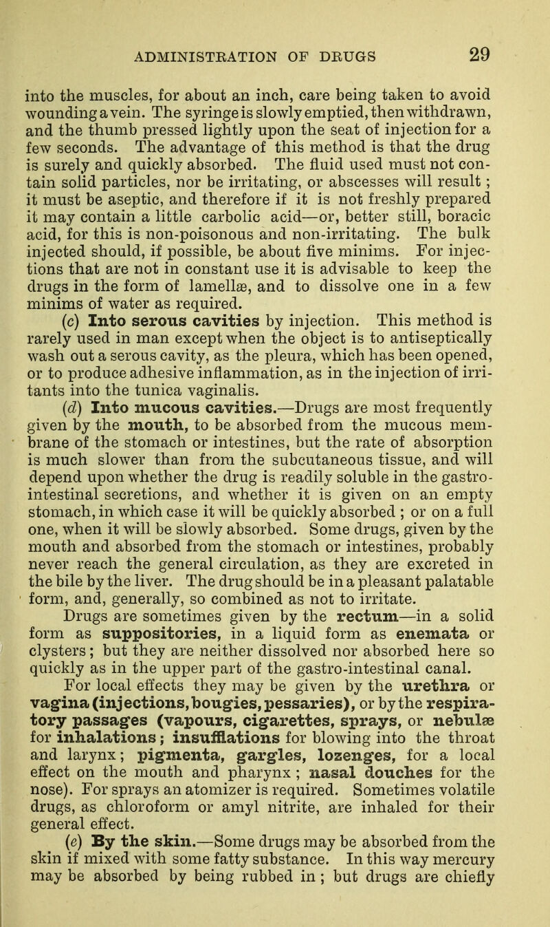 into the muscles, for about an inch, care being taken to avoid wounding a vein. The syringe is slowly emptied, then withdrawn, and the thumb pressed lightly upon the seat of injection for a few seconds. The advantage of this method is that the drug is surely and quickly absorbed. The fluid used must not con- tain solid particles, nor be irritating, or abscesses will result ; it must be aseptic, and therefore if it is not freshly prepared it may contain a little carbolic acid—or, better still, boracic acid, for this is non-poisonous and non-irritating. The bulk injected should, if possible, be about five minims. For injec- tions that are not in constant use it is advisable to keep the drugs in the form of lamellse, and to dissolve one in a few minims of water as required. (c) Into serous cavities by injection. This method is rarely used in man except when the object is to antiseptically wash out a serous cavity, as the pleura, which has been opened, or to produce adhesive inflammation, as in the injection of irri- tants into the tunica vaginalis. (d) Into mucous cavities.—Drugs are most frequently given by the mouth, to be absorbed from the mucous mem- brane of the stomach or intestines, but the rate of absorption is much slower than from the subcutaneous tissue, and will depend upon whether the drug is readily soluble in the gastro- intestinal secretions, and whether it is given on an empty stomach, in which case it will be quickly absorbed ; or on a full one, when it will be slowly absorbed. Some drugs, given by the mouth and absorbed from the stomach or intestines, probably never reach the general circulation, as they are excreted in the bile by the liver. The drug should be in a pleasant palatable form, and, generally, so combined as not to irritate. Drugs are sometimes given by the rectum—in a solid form as suppositories, in a liquid form as enemata or clysters; but they are neither dissolved nor absorbed here so quickly as in the upper part of the gastro-intestinal canal. For local effects they may be given by the urethra or vagina (injections, bougies, pessaries), or by the respira- tory passages (vapours, cigarettes, sprays, or nebulge for inhalations; insufflations for blowing into the throat and larynx; pigmenta, gargles, lozenges, for a local effect on the mouth and pharynx ; nasal douches for the nose). For sprays an atomizer is required. Sometimes volatile drugs, as chloroform or amyl nitrite, are inhaled for their general effect. (e) By the skin.—Some drugs may be absorbed from the skin if mixed with some fatty substance. In this way mercury may be absorbed by being rubbed in; but drugs are chiefly