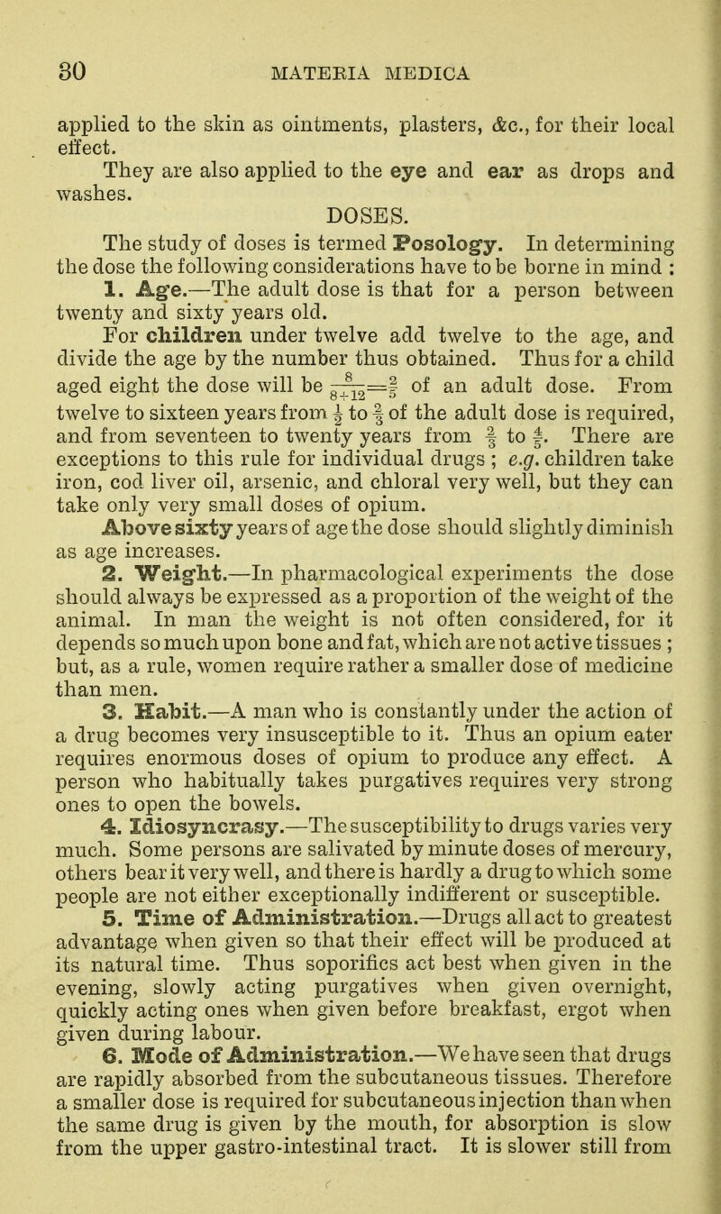 applied to the skin as ointments, plasters, &c., for their local effect. They are also applied to the eye and ear as drops and washes. DOSES. The study of doses is termed Posology. In determining the dose the following considerations have to be borne in mind : 1. Ag'e.—The adult dose is that for a person between twenty and sixty years old. For children under twelve add twelve to the age, and divide the age by the number thus obtained. Thus for a child aged eight the dose will be of an adult dose. From twelve to sixteen years from J to | of the adult dose is required, and from seventeen to twenty years from | to |. There are exceptions to this rule for individual drugs ; e.g. children take iron, cod liver oil, arsenic, and chloral very well, but they can take only very small doses of opium. Above sixty years of age the dose should slightly diminish as age increases. 2. Weig^ht.—In pharmacological experiments the dose should always be expressed as a proportion of the weight of the animal. In man the weight is not often considered, for it depends so much upon bone and fat, which are not active tissues ; but, as a rule, women require rather a smaller dose of medicine than men. 3. Habit.—A man who is constantly under the action of a drug becomes very insusceptible to it. Thus an opium eater requires enormous doses of opium to produce any effect. A person who habitually takes purgatives requires very strong ones to open the bowels. 4. Idiosyncrasy.—The susceptibility to drugs varies very much. Some persons are salivated by minute doses of mercury, others bear it very well, and there is hardly a drug to which some people are not either exceptionally indifferent or susceptible. 5. Time of Administration.—Drugs all act to greatest advantage when given so that their effect will be produced at its natural time. Thus soporifics act best when given in the evening, slowly acting purgatives when given overnight, quickly acting ones when given before breakfast, ergot when given during labour. 6. Mode of Administration.—We have seen that drugs are rapidly absorbed from the subcutaneous tissues. Therefore a smaller dose is required for subcutaneous injection than when the same drug is given by the mouth, for absorption is slow from the upper gastro-intestinal tract. It is slower still from