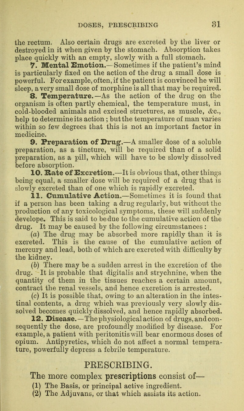 the rectum. Also certain drugs are excreted by the liver or destroyed in it when given by the stomach. Absorption takes place quickly with an empty, slowly with a full stomach. ^. Mental Emotion.— Sometimes if the patient's mind is particularly fixed on the action of the drug a small dose is powerful. For example, often, if the patient is convinced he will sleep, a very small dose of morphine is all that may be required. 8. Temperature.—As the action of the drug on the organism is often partly chemical, the temperature must, in cold-blooded animals and excised structures, as muscle, &g., help to determine its action ; but the temperature of man varies within so few degrees that this is not an important factor in medicine. 9. Preparation of Drug.—A smaller dose of a soluble preparation, as a tincture, will be required than of a solid preparation, as a pill, which will have to be slowly dissolved before absorption. 10. Hate of Excretion.—It is obvious that, other things being equal, a smaller dose will be required of a drug that is slowly excreted than of one which is rapidly excreted. 11. Cumulative Action,—Sometimes it is found that if a person has been taking a drug regularly, but without the production of any toxicological symptoms, these will suddenly develope. This is said to be due to the cumulative action of the drug. It may be caused by the following circumstances : (a) The drug may be absorbed more rapidly than it is excreted. This is the cause of the cumulative action of mercury and lead, both of which are excreted with difficulty by the kidney. (b) There may be a sudden arrest in the excretion of the drug. It is probable that digitalis and strychnine, when the quantity of them in the tissues reaches a certain amount, contract the renal vessels, and hence excretion is arrested. (c) It is possible that, owing to an alteration in the intes- tinal contents, a drug which was previously very slowly dis- solved becomes quickly dissolved, and hence rapidly absorbed. 12. Disease.—The physiological action of drugs, and con- sequently the dose, are profoundly modified by disease. For example, a patient with peritonitis will bear enormous doses of opium. Antipyretics, which do not affect a normal tempera- ture, powerfully depress a febrile temperature. PRESCRIBING. The more complex prescriptions consist of— (1) The Basis, or principal active ingredient. (2) The Adjuvans, or that which assists its action.