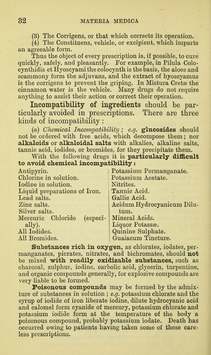 (3) The Corrigens, or that which corrects its operation. (4) The Constituens, vehicle, or excipient, which imparts an agreeable form. Thus the object of every prescription is, if possible, to cure quickly, safely, and pleasantly. Tor example, in Pilula Colo- cynthidis et Hyoscyamithe colocynth is the basis, the aloes and scammony form the adjuvans, and the extract of hyoscyamus is the corrigens to prevent the griping. In Mistura Cret^e the cinnamon water is the vehicle. Many drugs do not require anything to assist their action or correct their operation. Incompatibility of ingredients should be par- ticularly avoided in prescriptions. There are three kinds of incompatibility : (a) Chemical Incompatibility; e.g. glucosides should not be ordered with free acids, which decompose them; nor alkaloids or alkaloidal salts with alkalies, alkaline salts, tannic acid, iodides, or bromides, for they precipitate them. With the following drugs it is particularly difficult to avoid chemical incompatibility : Antipyrin. 1 Potassium Permanganate. Chlorine in solution. i Potassium Acetate. Iodine in solution. Liquid preparations of Iron. Lead salts. Zinc salts. Silver salts. Mercuric Chloride (especi- ally). All Iodides. All Bromides. Nitrites. Tannic Acid. Gallic Acid. Acidum Hydrocyanicum Dilu- tum. Mineral Acids. Liquor Potass^e. Quinine Sulphate. Guaiacum Tincture. Substances rich in oxygen, as chlorates, iodates, per- manganates, picrates, nitrates, and bichromates, should not be mixed with readily oxidizable substances, such as charcoal, sulphur, iodine, carbolic acid, glycerin, turpentine, and organic compounds generally, for explosive compounds are very liable to be formed. Poisonous compounds may be formed by the admix- ture of substances in solution ; e.g. potassium chlorate and the syrup of iodide of iron liberate iodine, dilute hydrocyanic acid and calomel form cyanide of mercury, potassium chlorate and potassium iodide form at the temperature of the body a poisonous compound, probably potassium iodate. Death has occurred owing to patients having taken some of these care- less prescriptions.