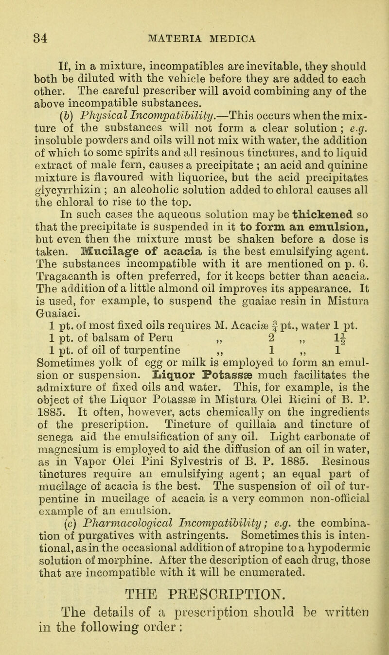 If, in a mixture, incompatibles are inevitable, they should both be diluted with the vehicle before they are added to each other. The careful prescriber will avoid combining any of the above incompatible substances. (b) Physical Licompatibility.—This occurs when the mix- ture of the substances will not form a clear solution ; e.g. insoluble powders and oils will not mix with water, the addition of which to some spirits and all resinous tinctures, and to liquid extract of male fern, causes a precipitate ; an acid and quinine mixture is flavoured with liquorice, but the acid precipitates giycyrrhizin ; an alcoholic solution added to chloral causes all the chloral to rise to the top. In such cases the aqueous solution may be thickened so that the precipitate is suspended in it to form an emulsion, but even then the mixture must be shaken before a dose is taken. Mucilage of acacia is the best emulsifying agent. The substances incompatible with it are mentioned on p. 6. Tragacanth is often preferred, for it keeps better than acacia. The addition of a little almond oil improves its appearance. It is used, for example, to suspend the guaiac resin in Mistura Guaiaci. 1 pt. of most fixed oils requires M. Acacise | pt., water 1 pt. 1 pt. of balsam of Peru „ 2 „ 1| 1 pt. of oil of turpentine ,, 1 ,, 1 Sometimes yolk of egg or milk is employed to form an emul- sion or suspension. Liquor Potassse much facilitates the admixture of fixed oils and water. This, for example, is the object of the Liquor Potassae in Mistura Olei Eicini of B. P. 1885. It often, however, acts chemically on the ingredients of the prescription. Tincture of quillaia and tincture of senega aid the emulsification of any oil. Light carbonate of magnesium is employed to aid the diffusion of an oil in water, as in Vapor Olei Pini Sylvestris of B. P. 1885. Piesinous tinctures require an emulsifying agent; an equal part of mucilage of acacia is the best. The suspension of oil of tur- pentine in mucilage of acacia is a very common non-otiicial example of an emulsion. (c) Pharmacological Incompatibility; e.g. the combina- tion of purgatives with astringents. Sometimes this is inten- tional, as in the occasional addition of atropine to a hypodermic solution of morphine. After the description of each drug, those that are incompatible with it will be enumerated. THE PRESCRIPTION. The details of a prescription should be written in the following order :