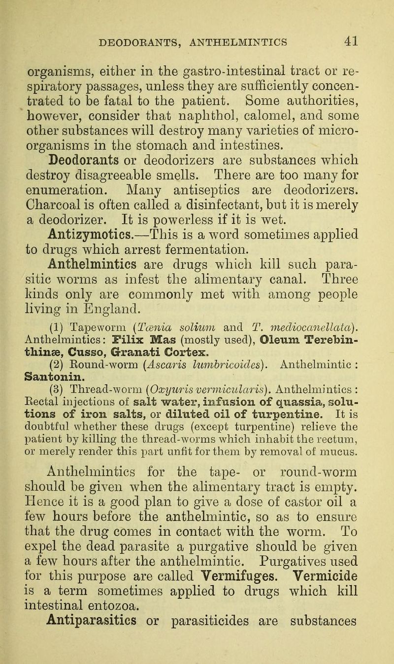 organisms, either in the gastro-intestinal tract or re- spiratory passages, unless they are sufficiently concen- trated to be fatal to the patient. Some authorities, however, consider that naphthol, calomel, and some other substances will destroy many varieties of micro- organisms in the stomach and intestines. Deodorants or deodorizers are substances which destroy disagreeable smells. There are too many for enumeration. Many antiseptics are deodorizers. Charcoal is often called a disinfectant, but it is merely a deodorizer. It is powerless if it is wet. Antizymotics.—This is a word sometimes applied to drugs which arrest fermentation. Anthelmintics are drugs which kill such para- sitic worms as infest the alimentary canal. Three kinds only are commonly met with among people living in England. (1) Tapeworm (Taenia solium and T. mecliocanellata). Anthelmintics: Filix Mas (mostly used), Oleum Terebin- thinae, Cusso, G-ranati Cortex. (2) Round-worm (Ascaris kimhricoides). Anthelmintic : Santonin. (3) Thread-worm {Oxyur is vermicular is). Anthelmintics : Rectal injections of salt water, infusion of quassia, solu- tions of iron salts, or diluted oil of turpentine. It is doubtful whether these drugs (except turpentine) relieve the patient by killing the thread-worms which inhabit the rectum, or merely render this part unfit for them by removal of mucus. Anthelmintics for the tape- or round-worm should be given when the alimentary tract is empty. Hence it is a good plan to give a dose of castor oil a few hours before the anthelmintic, so as to ensure that the drug comes in contact with the worm. To expel the dead parasite a purgative should be given a few hours after the anthelmintic. Purgatives used for this purpose are called Vermifuges. Vermicide is a term sometimes applied to drugs which kill intestinal entozoa. Antiparasitics or parasiticides are substances