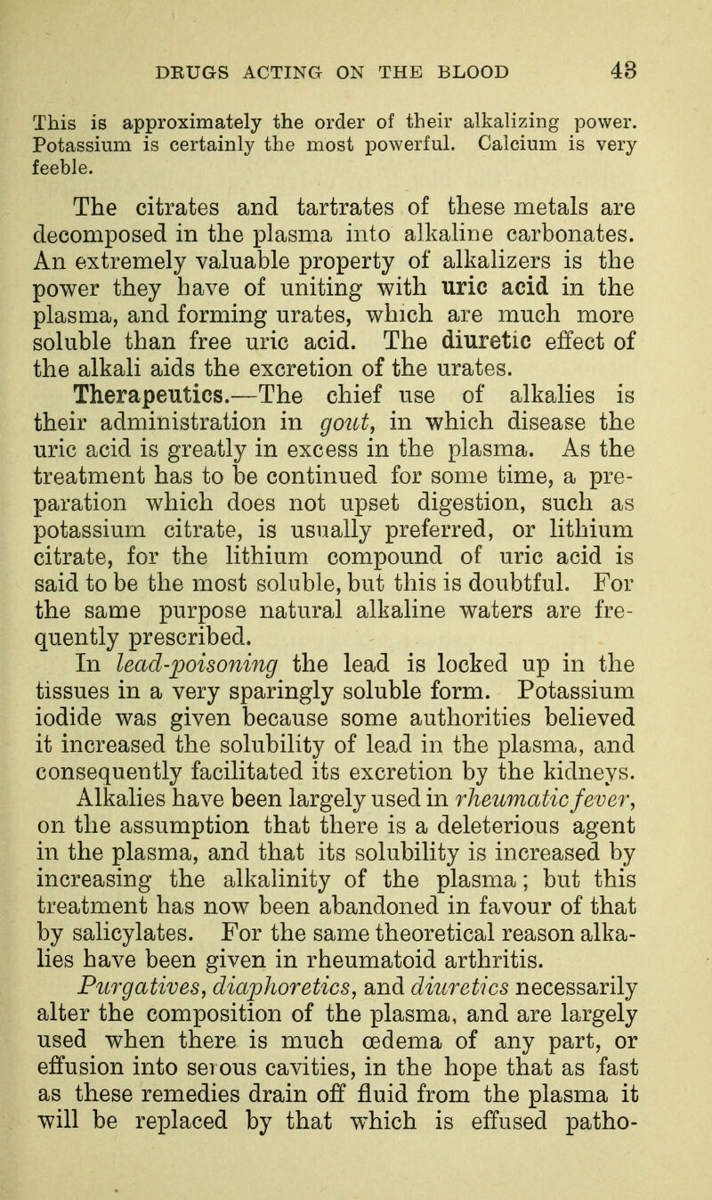This is approximately the order of their alkalizing power. Potassium is certainly the most powerful. Calcium is very feeble. The citrates and tartrates of these metals are decomposed in the plasma into alkahne carbonates. An extremely valuable property of alkalizers is the power they have of uniting with uric acid in the plasma, and forming urates, which are much more soluble than free uric acid. The diuretic effect of the alkali aids the excretion of the urates. Therapeutics.—The chief use of alkalies is their administration in gout, in which disease the uric acid is greatly in excess in the plasma. As the treatment has to be continued for some time, a pre- paration which does not upset digestion, such as potassium citrate, is usually preferred, or lithium citrate, for the lithium compound of uric acid is said to be the most soluble, but this is doubtful. For the same purpose natural alkaline waters are fre- quently prescribed. In lead-poisoning the lead is locked up in the tissues in a very sparingly soluble form. Potassium iodide was given because some authorities believed it increased the solubility of lead in the plasma, and consequently facilitated its excretion by the kidneys. Alkalies have been largely used in rheumatic fever, on the assumption that there is a deleterious agent in the plasma, and that its solubility is increased by increasing the alkalinity of the plasma; but this treatment has now been abandoned in favour of that by salicylates. For the same theoretical reason alka- lies have been given in rheumatoid arthritis. Purgatives, diaphoretics, and diuretics necessarily alter the composition of the plasma, and are largely used when there is much oedema of any part, or effusion into serous cavities, in the hope that as fast as these remedies drain off fluid from the plasma it will be replaced by that which is effused patho-