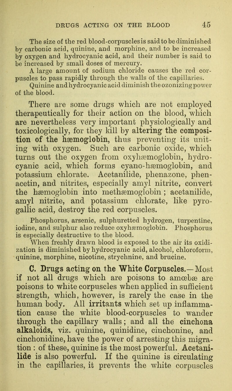 The size of the red blood-corpuscles is said to be diminished by carbonic acid, quinine, and morphine, and to be increased by oxygen and hydrocyanic acid, and their number is said to be increased by small doses of mercury. A large amount of sodium chloride causes the red cor- puscles to pass rapidly through the walls of the capillaries. Quinine and hydrocyanic acid diminish the ozonizing power of the blood. There are some drugs which are not employed therapeutically for their action on the blood, which are nevertheless very important physiologically and toxicologically, for they kill by altering the composi- tion of the hsemoglobin, thus preventing its unit- ing with oxygen. Such are carbonic oxide, which turns out the oxygen from oxyhgemoglobin, hydro- cyanic acid, which forms cyano-hsemoglobin, and potassium chlorate. Acetanilide, phenazone, phen- acetin, and nitrites, especially amyl nitrite, convert the hsBmogiobin into methsemoglobin ; acetanilide, amyl nitrite, and potassium chlorate, like pyro- gallic acid, destroy the red corpuscles. Phosphorus, arsenic, sulphuretted hydrogen, turpentine, iodine, and sulphur also reduce oxyhsemoglobin. Phosphorus is especially destructive to the blood. When freshly drawn blood is exposed to the air its oxidi- zation is diminished by hydrocyanic acid, alcohol, chloroform, quinine, morphine, nicotine, strychnine, and brucine. C. Drugs acting on the White Corpuscles.—Most if not all drugs which are poisons to amoebae are poisons to white corpuscles when applied in sufficient strength, which, however, is rarely the case in the human body. All irritants which set up inflamma- tion cause the white blood-corpuscles to wander through the capillary walls; and all the cinchona alkaloids, viz. quinine, quinidine, cinchonine, and cinchonidine, have the power of arresting this migra- tion : of these, quinine is the most powerful. Acetani- lide is also powerful. If the quinine is circulating in the capillaries, it prevents the white corpuscles
