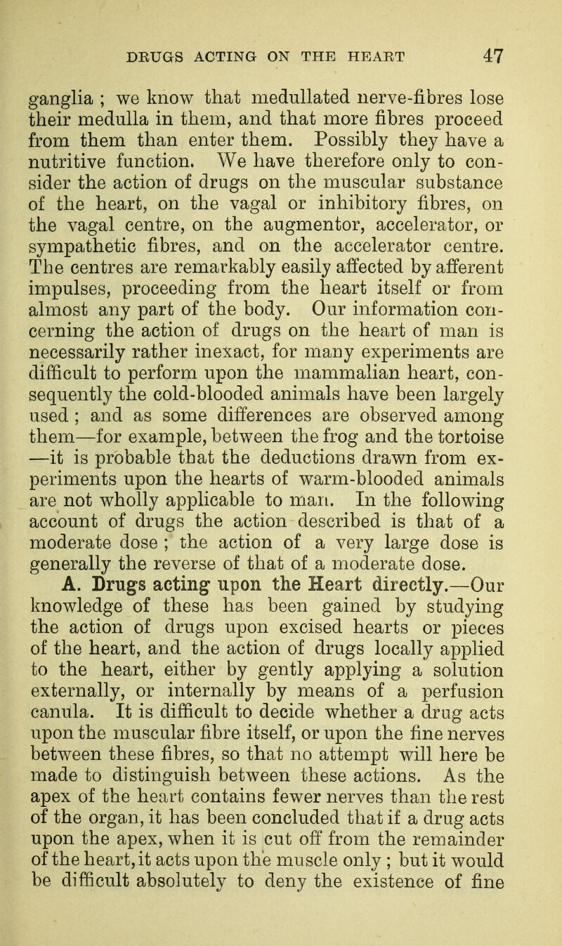 ganglia ; we know that medullated nerve-fibres lose their medulla in them, and that more fibres proceed from them than enter them. Possibly they have a nutritive function. We have therefore only to con- sider the action of drugs on the muscular substance of the heart, on the vagal or inhibitory fibres, on the vagal centre, on the augmentor, accelerator, or sympathetic fibres, and on the accelerator centre. The centres are remarkably easily affected by afferent impulses, proceeding from the heart itself or from almost any part of the body. Our information con- cerning the action of drugs on the heart of man is necessarily rather inexact, for many experiments are difficult to perform upon the mammalian heart, con- sequently the cold-blooded animals have been largely used ; and as some differences are observed among them—for example, between the frog and the tortoise —it is probable that the deductions drawn from ex- periments upon the hearts of warm-blooded animals are not wholly applicable to man. In the following account of drugs the action described is that of a moderate dose ; the action of a very large dose is generally the reverse of that of a moderate dose. A. Drugs acting upon the Heart directly.—Our knowledge of these has been gained by studying the action of drugs upon excised hearts or pieces of the heart, and the action of drugs locally applied to the heart, either by gently applying a solution externally, or internally by means of a perfusion canula. It is difficult to decide whether a drug acts upon the muscular fibre itself, or upon the fine nerves between these fibres, so that no attempt will here be made to distinguish between these actions. As the apex of the heart contains fewer nerves than the rest of the organ, it has been concluded that if a drug acts upon the apex, when it is cut off from the remainder of the heart, it acts upon the muscle only ; but it would be difficult absolutely to deny the existence of fine