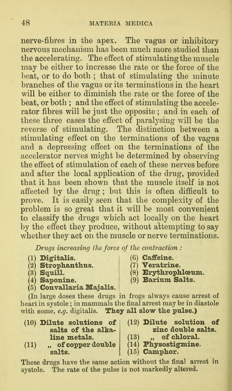 nerve-fibres in the apex. The vagus or inhibitory nervous mechanism has been much more studied than the accelerating. The effect of stimulating the muscle may be either to increase the rate or the force of the beat, or to do both ; that of stimulating the minute branches of the vagus or its terminations in the heart will be either to diminish the rate or the force of the beat, or both ; and the effect of stimulating the accele- rator fibres will be just the opposite ; and in each of these three cases the effect of paralysing will be the reverse of stimulating. The distinction between a stimulating effect on the terminations of the vagus and a depressing effect on the terminations of the accelerator nerves might be determined by observing the effect of stimulation of each of these nerves before and after the local application of the drug, provided that it has been shown that the muscle itself is not affected by the drug ; but this is often difficult to prove. It is easily seen that the complexity of the problem is so great that it will be most convenient to classify the drugs which act locally on the heart by the effect they produce, without attempting to say whether they act on the muscle or nerve terminations. Drugs increasing the force of the contraction : (1) Digfitalis. (6) Caffeine. (2) Strophanthus. (7) Veratrine. (3) Squill. (8) ErythrophlcBum. (4) Saponine. (9) Barium Salts. (5) Convallaria Majalis. (In large doses these drugs in frogs always cause arrest of heart in systole; in mammals the final arrest may be in diastole with some, e.g. digitalis. They all slow the pulse.) (12) Dilute solution of zinc double salts. (13) „ of chloral. (14) Physostigmine. (15) Camphor. These drugs have the same action without the final arrest in systole. The rate of the pulse is not markedly altered. (10) Dilute solutions of salts of the alka- line metals. (11) „ of copper double salts.