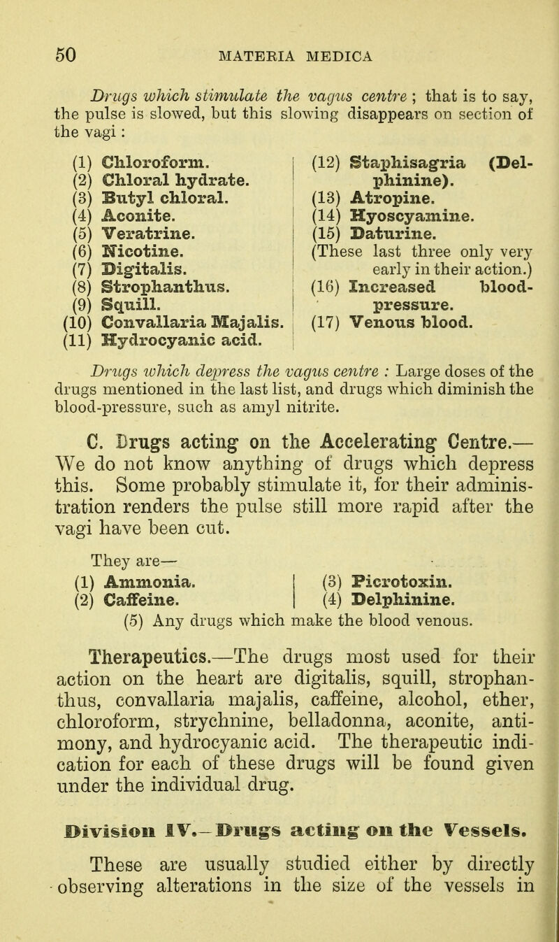 Drugs ivhich stimulate the vagus centre ; that is to say, the pulse is slowed, but this slowing disappears on section of the vagi: (1) Chloroform. (2) Chloral hydrate. (3) Butyl chloral. (4) Aconite. (5) Veratrine. (6) Nicotine. (7) Dig^italis. (8) Strophanthiis. (9) Squill. (10) Convallaria Majalis. (11) Hydrocyanic acid. (12) StaiJhisagria (Del- phinine). (13) Atropine. (14) Hyoscyamine. (15) Daturine. (These last three only very early in their action.) (16) Increased blood- pressure. (17) Venous blood. Drugs which depress the vagus centre : Large doses of the drugs mentioned in the last list, and drugs which diminish the blood-pressure, such as amyl nitrite. C. Drugs acting on the Accelerating Centre.— We do not know anything of drugs which depress this. Some probably stimulate it, for their adminis- tration renders the pulse still more rapid after the vagi have been cut. They are— (1) Ammonia. | (3) Picrotoxin. (2) Caffeine. | (4) Delphinine. (5) Any drugs which make the blood venous. Therapeutics.—The drugs most used for their action on the heart are digitalis, squill, strophan- thus, convallaria majalis, caffeine, alcohol, ether, chloroform, strychnine, belladonna, aconite, anti- mony, and hydrocyanic acid. The therapeutic indi- cation for each of these drugs will be found given under the individual drug. I>ivii§ioii IV,—©rii§:s actiiig^ on the Vessels. These are usually studied either by directly observing alterations in the size of the vessels in