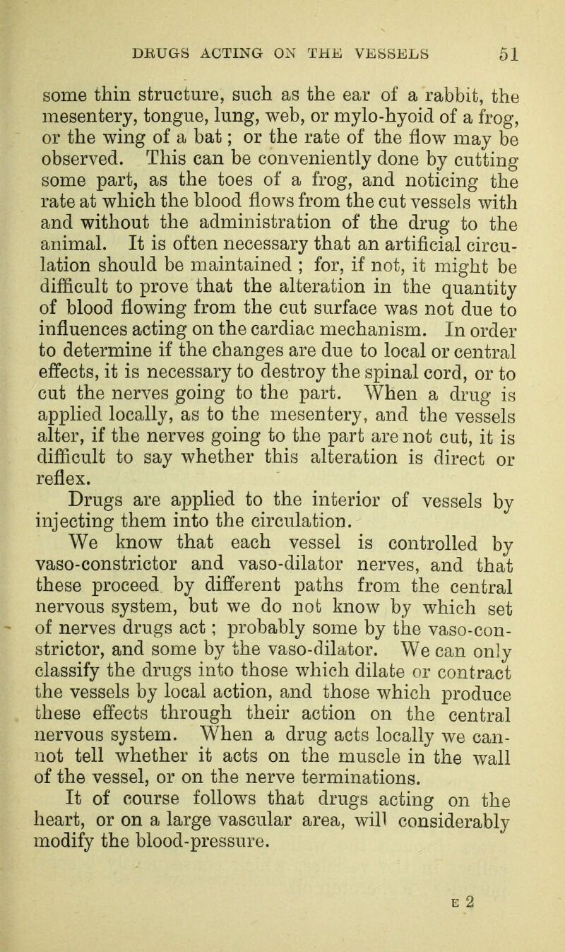 some thin structure, such as the ear of a rabbit, the mesentery, tongue, lung, web, or mylo-hyoid of a frog, or the wing of a bat; or the rate of the flow may be observed. This can be conveniently done by cutting some part, as the toes of a frog, and noticing the rate at which the blood flows from the cut vessels with and without the administration of the drug to the animal. It is often necessary that an artificial circu- lation should be maintained ; for, if not, it might be difficult to prove that the alteration in the quantity of blood flowing from the cut surface was not due to influences acting on the cardiac mechanism. In order to determine if the changes are due to local or central effects, it is necessary to destroy the spinal cord, or to cut the nerves going to the part. When a drug is applied locally, as to the mesentery, and the vessels alter, if the nerves going to the part are not cut, it is difficult to say whether this alteration is direct or reflex. Drugs are applied to the interior of vessels by injecting them into the circulation. We know that each vessel is controlled by vaso-constrictor and vaso-dilator nerves, and that these proceed by different paths from the central nervous system, but we do not; know by which set of nerves drugs act; probably some by the vaso-con- strictor, and some by the vaso-dilator. We can only classify the drugs into those which dilate or contract the vessels by local action, and those which produce these effects through their action on the central nervous system. When a drug acts locally we can- not tell whether it acts on the muscle in the wall of the vessel, or on the nerve terminations. It of course follows that drugs acting on the heart, or on a large vascular area, will considerably modify the blood-pressure. E 2