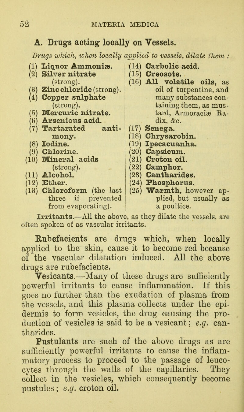 A. Drugs acting locally on Vessels. Drugs which, when locally applied to vessels, dilate them : (1) Liquor Ammonias. (2) Silver nitrate (strong). (3) Zinc chloride (strong). (4) Copper sulphate (strong). (5) Mercuric nitrate. (6) Arsenious acid. (7) Tartarated anti- mony. (8) Iodine. (9) Chlorine. (10) Mineral acids (strong). (11) Alcohol. (12) Ether. (13) Chloroform (the last three if prevented from evaporating). (14) Carbolic acid. (15) Creosote. (16) All volatile oils, as oil of turpentine, and many substances con- taining them, as mus- tard, Armoraciae Ba- dix, &c. (17) Seneg-a. (18) Chrysarobin. (19) Ipecacuanha. (20) Capsicum. (21) Croton oil. (22) Camphor. (23) Cantharides. (24) Phosphorus. (25) Warmth, however ap- plied, but usually as a poultice. Irritants.—All the above, as they dilate the vessels, are often spoken of as vascular irritants. Eubefacients are drugs which, when locally applied to the skin, cause it to become red because of the vascular dilatation induced. All the above drugs are rubefacients. Vesicants.—Many of these drugs are sufficiently powerful irritants to cause inflammation. If this goes no further than the exudation of plasma from the vessels, and this plasma collects under the epi- dermis to form vesicles, the drug causing the pro- duction of vesicles is said to be a vesicant; e.g. can- tharides. Pustulants are such of the above drugs as are sufficiently powerful irritants to cause the inflam- matory process to proceed to the passage of leuco- cytes through the walls of the capillaries. They collect in the vesicles, which consequently become pustules ; e.g. croton oil.