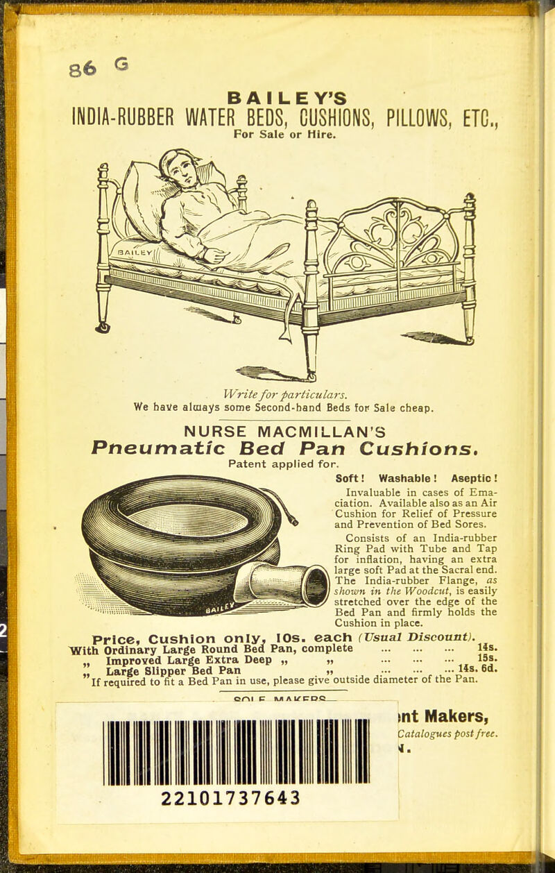 86 G -RUBBER WATEff BEDS7 CUSH?ONS, PILLOWS, ETC., For Sale or Hire. Write for particulars. We have always some Second-band Beds fop Sale cheap. NURSE MACMILLAN'S Pneumatic Bed Pan Cushions, Patent applied for. Soft! Washable ! Aseptic ! Invaluable in cases of Ema- ciation. Available also as an Air Cushion for Relief of Pressure and Prevention of Bed Sores. Consists of an India-rubber Ring Pad with Tube and Tap for inflation, having an extra large soft Pad at the Sacral end. The India-rubber Flange, as shown in the Woodcut, is easily- stretched over the edge of the Bed Pan and firmly holds the Cushion in place. Price, Cushion only, IOs. each (Usual Discount). With Ordinary Large Round Bed Pan, complete 14s. „ Improved Large Extra Deep „ „ 19s. ' Large Slipper Bed Pan „ • •• 14s. 6d. If required to fit a Bed Pan in use, please give outside diameter of the Pan. cm c ka ai/rDQ mt Makers, Catalogues post free. 4. 22101737643