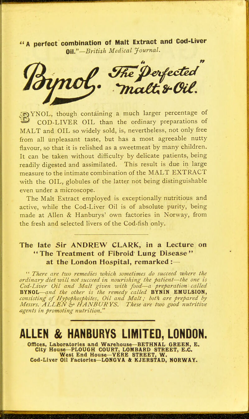 A perfect combination of Malt Extract and Cod-Liver OH.—British Medical Journal. n Jaunct,. -m^frcw. J^lYNOL, though containing a much larger percentage of ® COD-LIVER OIL than the ordinary preparations of MALT and OIL so widely sold, is, nevertheless, not only free from all unpleasant taste, but has a most agreeable nutty flavour, so that it is relished as a sweetmeat by many children. It can be taken without difficulty by delicate patients, being readily digested and assimilated. This result is due in large measure to the intimate combination of the MALT EXTRACT with the OIL, globules of the latter not being distinguishable even under a microscope. The Malt Extract employed is exceptionally nutritious and active, while the Cod-Liver Oil is of absolute purity, being made at Allen & Hanburys' own factories in Norway, from the fresh and selected livers of the Cod-fish only. The late Sir ANDREW CLARK, in a Lecture on The Treatment of Fibroid Lung Disease at the London Hospital, remarked :—  Tliere are two remedies which sometimes do succeed where the ordinary diet will not succeed in nourishing the patient—the one is Cod-Liver Oil and Malt given with food—a preparation called BYNOL—and the other is the remedy called BYNIN EMULSION, consisting of Hypophosphites, Oil and Malt; both are prepared by Messrs. ALLEN &> HANBURYS. These are two good nutritive agents in promoting nutrition. ALLEN & HANBURYS LIMITED, LONDON. Offices, Laboratories and Warehouse—BETHNAL GREEN, E. City House—PLOUGH COURT, LOMBARD STREET, E.C. West End House—YERE STREET, W. Cod-Liver Oil Factories—LONGYA & KJERSTAD, NORWAY.