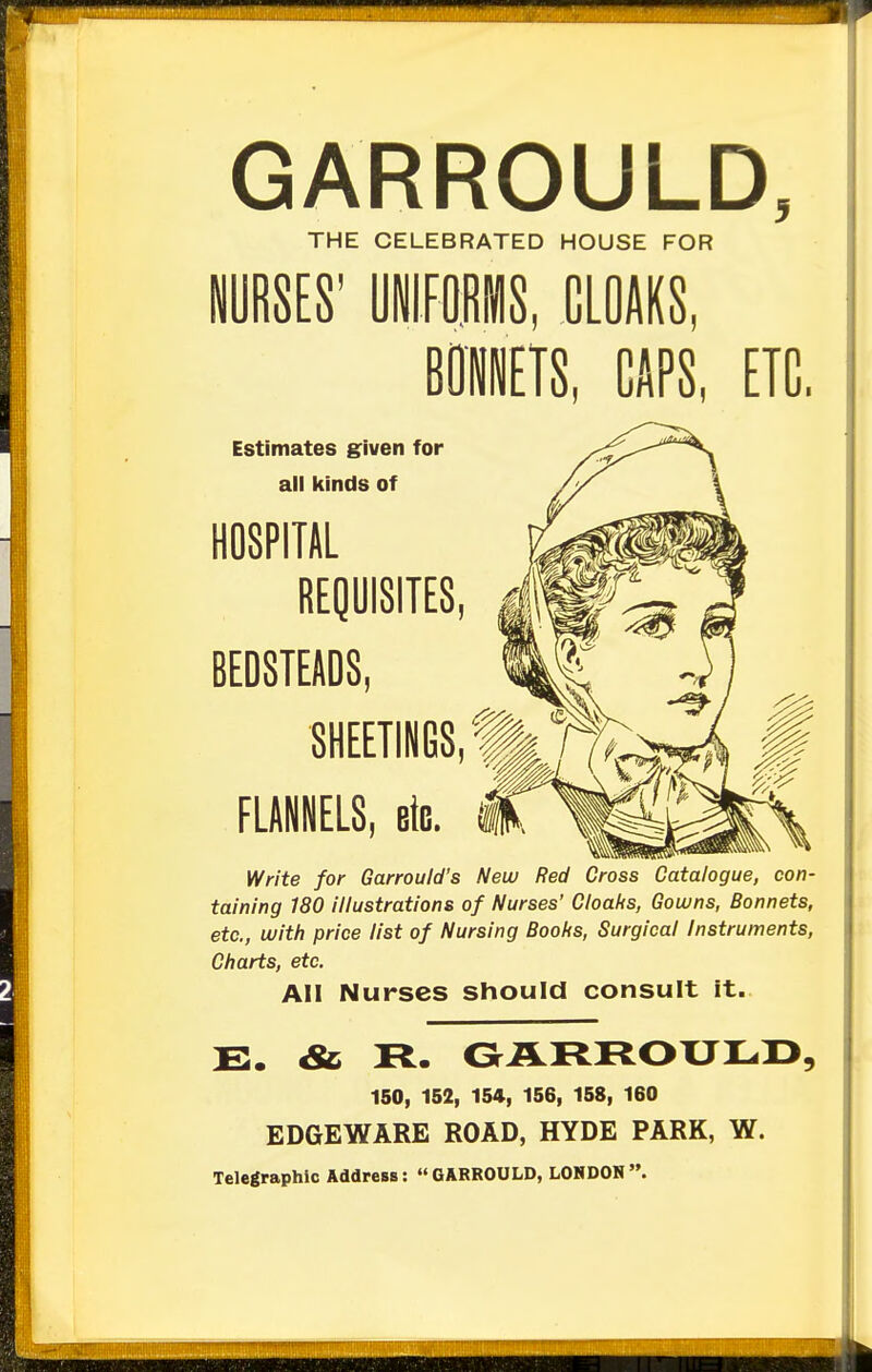 GARROULD, THE CELEBRATED HOUSE FOR NURSES' UNIFORMS, CLOAKS, . GAPS, ETC. Estimates given for ail kinds of HOSPITAL REQUISITES BEDSTEADS, SHEETINGS FLANNELS, etc. Write for Garrould's New Red Cross Catalogue, con- taining 180 illustrations of Nurses' Cloaks, Gowns, Bonnets, etc., with price list of Nursing Books, Surgical Instruments, Charts, etc. All Nurses should consult it. E. & R. GARROULD. 150, 152, 154, 156, 158, 160 EDGE WARE ROAD, HYDE PARK, W. Telegraphic Address: GARROULD, LONDON.