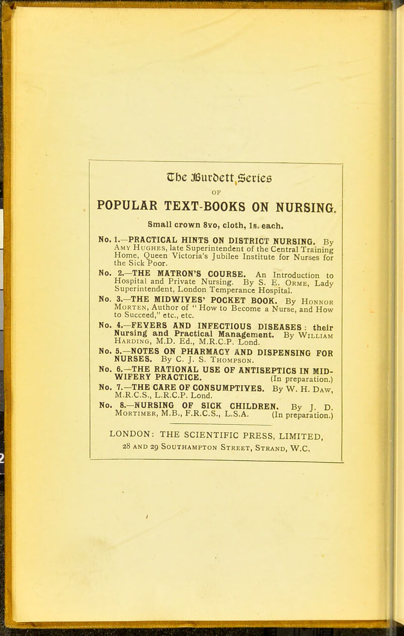 OP POPULAR TEXT-BOOKS ON NURSING. Small crown 8yo, cloth, Is. each. No. l.-PRACTICAL HINTS ON DISTRICT NURSING. By Amy Hughes, late Superintendent of the Central Training Home, Queen Victoria's Jubilee Institute for Nurses for the Sick Poor. No. 2.-THE MATRON'S COURSE. An Introduction to Hospital and Private Nursing. By S. E. Orme, Lady Superintendent, London Temperance Hospital. No. 3.-THE MIDWIYES' POCKET BOOK. By Honnor Morten, Author of  How to Become a Nurse, and How to Succeed, etc., etc. No. 4.—FEYERS AND INFECTIOUS DISEASES : their Nursing and Practical Management. By William Harding, M.D. Ed., M.R.C.P. Lond. No. 5.—NOTES ON PHARMACY AND DISPENSING FOR NURSES. By C. J. S. Thompson. No. 6.—THE RATIONAL USE OF ANTISEPTICS IN MID- WIFERY PRACTICE. (In preparation.) No. 7.—THE CARE OF CONSUMPTIYES. By W. H. Daw M.R.C.S., L.R.C.P. Lond. No. 8.—NURSING OF SICK CHILDREN. By T D Mortimer, M.B., F.R.C.S., L.S.A. (In preparation.) LONDON: THE SCIENTIFIC PRESS, LIMITED, 28 and 29 Southampton Street, Strand, W.C.