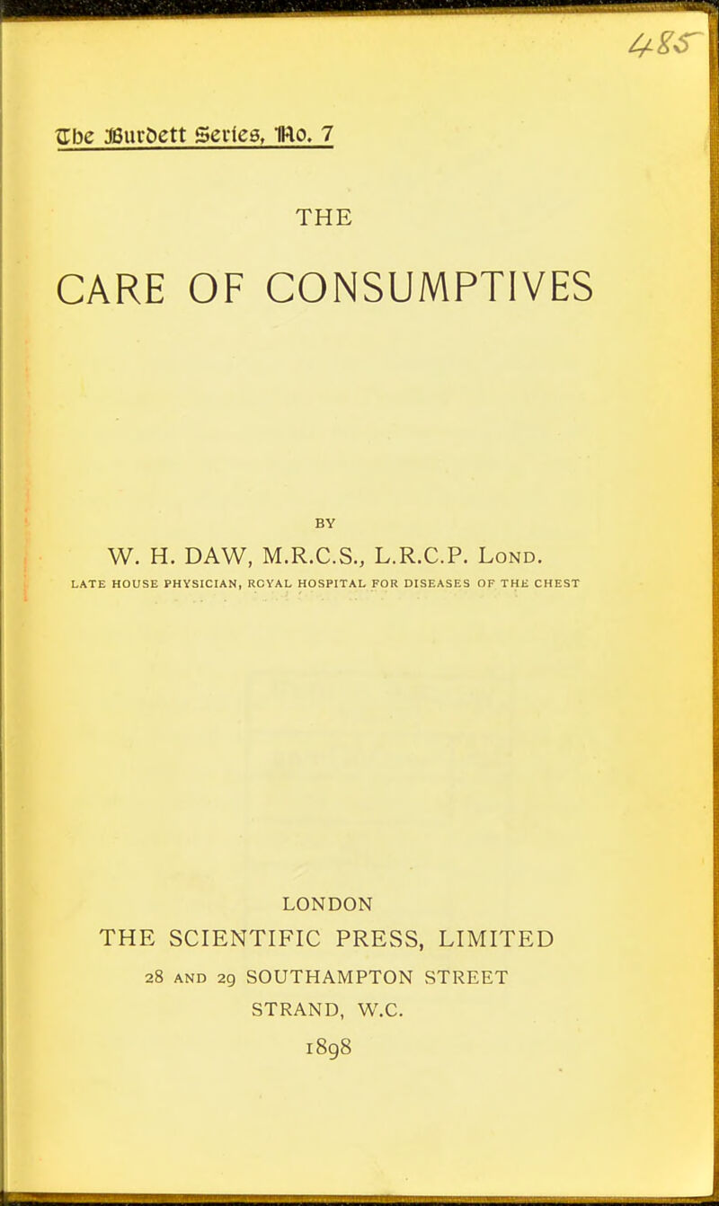 THE CARE OF CONSUMPTIVES W. H. DAW, M.R.C.S., L.R.C.P. Lond. LATE HOUSE PHYSICIAN, ROYAL HOSPITAL FOR DISEASES OF THE CHEST LONDON THE SCIENTIFIC PRESS, LIMITED 28 and 29 SOUTHAMPTON STREET STRAND, W.C. 1898