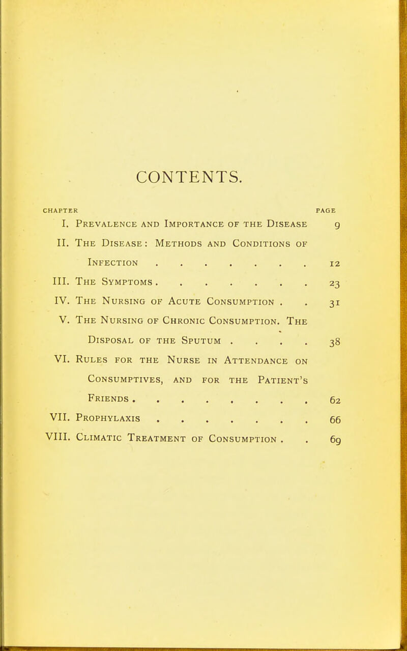 CONTENTS. CHAPTER PAGE I. Prevalence and Importance of the Disease g II. The Disease: Methods and Conditions of Infection 12 III. The Symptoms 23 IV. The Nursing of Acute Consumption . . 31 V. The Nursing of Chronic Consumption. The Disposal of the Sputum .... 38 VI. Rules for the Nurse in Attendance on Consumptives, and for the Patient's Friends 62 VII. Prophylaxis 66 VIII. Climatic Treatment of Consumption . . 69