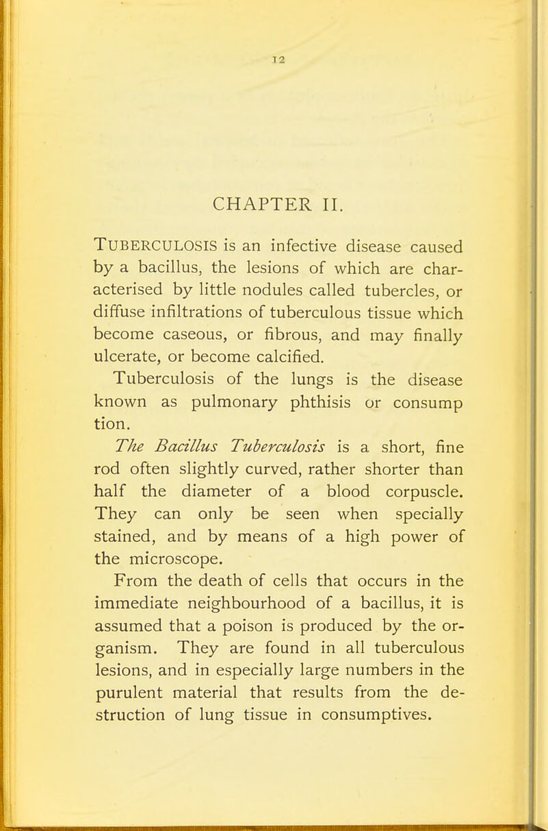 CHAPTER II. TUBERCULOSIS is an infective disease caused by a bacillus, the lesions of which are char- acterised by little nodules called tubercles, or diffuse infiltrations of tuberculous tissue which become caseous, or fibrous, and may finally ulcerate, or become calcified. Tuberculosis of the lungs is the disease known as pulmonary phthisis or consump tion. The Bacillus Tuberculosis is a short, fine rod often slightly curved, rather shorter than half the diameter of a blood corpuscle. They can only be seen when specially stained, and by means of a high power of the microscope. From the death of cells that occurs in the immediate neighbourhood of a bacillus, it is assumed that a poison is produced by the or- ganism. They are found in all tuberculous lesions, and in especially large numbers in the purulent material that results from the de- struction of lung tissue in consumptives.